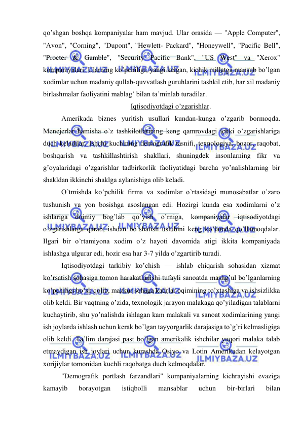  
 
qo’shgan boshqa kompaniyalar ham mavjud. Ular orasida — "Apple Computer", 
"Avon", "Corning", "Dupont", "Hewlett- Packard", "Honeywell", "Pacific Bell", 
"Procter & Gamble", "Security Pacific Bank", "US West" va "Xerox" 
kompaniyalari. Ularning ko’pchiligi, yangi kelgan, kichik millatga mansub bo’lgan 
xodimlar uchun madaniy qullab-quvvatlash guruhlarini tashkil etib, har xil madaniy 
birlashmalar faoliyatini mablag’ bilan ta’minlab turadilar. 
Iqtisodiyotdagi o’zgarishlar. 
Amerikada biznes yuritish usullari kundan-kunga o’zgarib bormoqda. 
Menejerlar hamisha o’z tashkilotlarining keng qamrovdagi ichki o’zgarishlariga 
duch keladilar. Ishchi kuchining demografik tasnifi, texnologiya, bozor, raqobat, 
boshqarish va tashkillashtirish shakllari, shuningdek insonlarning fikr va 
g’oyalaridagi o’zgarishlar tadbirkorlik faoliyatidagi barcha yo’nalishlarning bir 
shakldan ikkinchi shaklga aylanishiga olib keladi. 
O’tmishda ko’pchilik firma va xodimlar o’rtasidagi munosabatlar o’zaro 
tushunish va yon bosishga asoslangan edi. Hozirgi kunda esa xodimlarni o’z 
ishlariga 
doimiy 
bog’lab 
qo’yish 
o’rniga, 
kompaniyalar 
iqtisodiyotdagi 
o’zgarishlarga qarab, ishdan bo’shatish uslubini keng ko’lamda qo’llamoqdalar. 
Ilgari bir o’rtamiyona xodim o’z hayoti davomida atigi ikkita kompaniyada 
ishlashga ulgurar edi, hozir esa har 3-7 yilda o’zgartirib turadi. 
Iqtisodiyotdagi tarkibiy ko’chish — ishlab chiqarish sohasidan xizmat 
ko’rsatish sohasiga tomon harakatlanishi tufayli sanoatda mashg’ul bo’lganlarning 
ko’pchiligi bo’sh qolib, mazkur sohaga kadrlar oqimining to’xtashiga va ishsizlikka 
olib keldi. Bir vaqtning o’zida, texnologik jarayon malakaga qo’yiladigan talablarni 
kuchaytirib, shu yo’nalishda ishlagan kam malakali va sanoat xodimlarining yangi 
ish joylarda ishlash uchun kerak bo’lgan tayyorgarlik darajasiga to’g’ri kelmasligiga 
olib keldi. Ta’lim darajasi past bo’lgan amerikalik ishchilar yuqori malaka talab 
etmaydigan ish joylari uchun kurashda Osiyo va Lotin Amerikadan kelayotgan 
xorijiylar tomonidan kuchli raqobatga duch kelmoqdalar. 
"Demografik portlash farzandlari" kompaniyalarning kichrayishi evaziga 
kamayib 
borayotgan 
istiqbolli 
mansablar 
uchun 
bir-birlari 
bilan 
