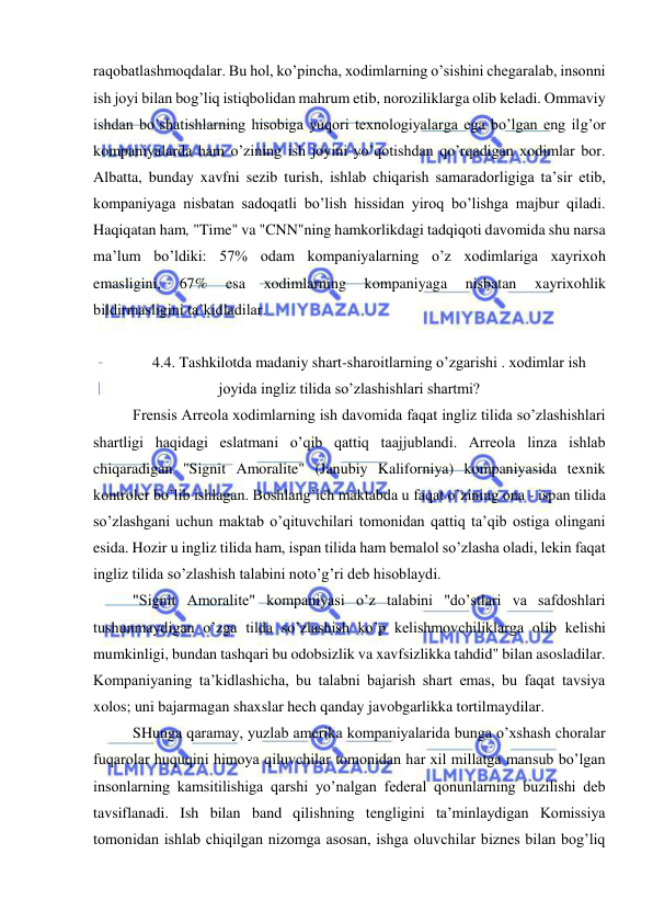  
 
raqobatlashmoqdalar. Bu hol, ko’pincha, xodimlarning o’sishini chegaralab, insonni 
ish joyi bilan bog’liq istiqbolidan mahrum etib, noroziliklarga olib keladi. Ommaviy 
ishdan bo’shatishlarning hisobiga yuqori texnologiyalarga ega bo’lgan eng ilg’or 
kompaniyalarda ham o’zining ish joyini yo’qotishdan qo’rqadigan xodimlar bor. 
Albatta, bunday xavfni sezib turish, ishlab chiqarish samaradorligiga ta’sir etib, 
kompaniyaga nisbatan sadoqatli bo’lish hissidan yiroq bo’lishga majbur qiladi. 
Haqiqatan ham, "Time" va "CNN"ning hamkorlikdagi tadqiqoti davomida shu narsa 
ma’lum bo’ldiki: 57% odam kompaniyalarning o’z xodimlariga xayrixoh 
emasligini, 
67% 
esa 
xodimlarning 
kompaniyaga 
nisbatan 
xayrixohlik 
bildirmasligini ta’kidladilar. 
 
4.4. Tashkilotda madaniy shart-sharoitlarning o’zgarishi . xodimlar ish 
joyida ingliz tilida so’zlashishlari shartmi? 
Frensis Arreola xodimlarning ish davomida faqat ingliz tilida so’zlashishlari 
shartligi haqidagi eslatmani o’qib qattiq taajjublandi. Arreola linza ishlab 
chiqaradigan "Signit Amoralite" (Janubiy Kaliforniya) kompaniyasida texnik 
kontroler bo’lib ishlagan. Boshlang’ich maktabda u faqat o’zining ona - ispan tilida 
so’zlashgani uchun maktab o’qituvchilari tomonidan qattiq ta’qib ostiga olingani 
esida. Hozir u ingliz tilida ham, ispan tilida ham bemalol so’zlasha oladi, lekin faqat 
ingliz tilida so’zlashish talabini noto’g’ri deb hisoblaydi. 
"Signit Amoralite" kompaniyasi o’z talabini "do’stlari va safdoshlari 
tushunmaydigan o’zga tilda so’zlashish ko’p kelishmovchiliklarga olib kelishi 
mumkinligi, bundan tashqari bu odobsizlik va xavfsizlikka tahdid" bilan asosladilar. 
Kompaniyaning ta’kidlashicha, bu talabni bajarish shart emas, bu faqat tavsiya 
xolos; uni bajarmagan shaxslar hech qanday javobgarlikka tortilmaydilar. 
SHunga qaramay, yuzlab amerika kompaniyalarida bunga o’xshash choralar 
fuqarolar huquqini himoya qiluvchilar tomonidan har xil millatga mansub bo’lgan 
insonlarning kamsitilishiga qarshi yo’nalgan federal qonunlarning buzilishi deb 
tavsiflanadi. Ish bilan band qilishning tengligini ta’minlaydigan Komissiya 
tomonidan ishlab chiqilgan nizomga asosan, ishga oluvchilar biznes bilan bog’liq 
