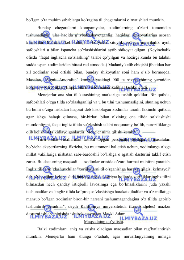  
 
bo’lgan o’ta muhim sabablarga ko’ragina til chegaralarini o’rnatishlari mumkin. 
Bunday chegaralarni kompaniyalar, xodimlarning o’zlari tomonidan 
tushunadigan, ular haqida g’iybatlashayotganligi haqidagi shikoyatlariga asosan 
kiritadilar. Masalan, kelib chiqishi bo’yicha xitoylik bo’lgan amerikalik ayol, 
safdoshlari u bilan ispancha so’zlashishlarini aytib shikoyat qilgan. (Keyinchalik 
ofisda "faqat inglizcha so’zlashing" talabi qo’yilgan va hozirgi kunda bu talabni 
sudda ispan xodimlaridan bittasi rad etmoqda.) Madaniy kelib chiqishi jihatidan har 
xil xodimlar soni ortishi bilan, bunday shikoyatlar soni ham o’sib bormoqda. 
Masalan, "Signit Amoralite" kompaniyasidagi 900 ta xizmatchining yarmidan 
ko’pini — osiyoliklar, filippinliklar va lotinamerikaliklar tashkil etadi. 
Menejerlar ana shu til kurashining markaziga tushib qoldilar. Bir qutbda, 
safdoshlari o’zga tilda so’zlashganligi va u bu tilni tushunmasligini, shuning uchun 
bu holni o’ziga nisbatan haqorat deb hisoblagan xodimlar turadi. Ikkinchi qutbda, 
agar ishga halaqit qilmasa, bir-birlari bilan o’zining ona tilida so’zlashishi 
mumkinligini, faqat ingliz tilida so’zlashish talabi noqonuniy bo’lib, noroziliklarga 
olib kelishini ta’kidlaydiganlardir. Menejer nima qilishi kerak? 
Turli millat vakillaridan tashkil topgan personalni boshqarish masalalari 
bo’yicha ekspertlarning fikricha, bu muammoni hal etish uchun, xodimlarga o’zga 
millat vakillariga nisbatan sabr-bardoshli bo’lishga o’rgatish dasturini taklif etish 
zarur. Bu dasturning maqsadi — xodimlar orasida o’zaro hurmat muhitini yaratish. 
Ingliz tilida so’zlashuvchilar "xorijliklarni til o’rganishga harakat qilgisi kelmaydi" 
deb o’ylaydilar. Lekin aslida bunday emas, aksariyat hollarda xorijliklar ingliz tilini 
bilmasdan hech qanday istiqbolli lavozimga ega bo’lmasliklarini juda yaxshi 
tushunadilar va "ingliz tilida ko’proq so’zlashishga harakat qiladilar va o’z millatiga 
mansub bo’lgan xodimlar biron-bir narsani tushunmagandagina o’z tilida gapirib 
tushuntirib beradilar", deydi Kaliforniya universitetida (Los-Andjeles) mazkur 
dasturni ishlab chiqishda ishtirok etayotgan Maykl Adam.  
Maqsadning qo’yilishi. 
Ba’zi xodimlarni aniq va erisha oladigan maqsadlar bilan rag’batlantirish 
mumkin. Menejerlar ham shunga o’xshab, agar muvaffaqiyatning nimaga 
