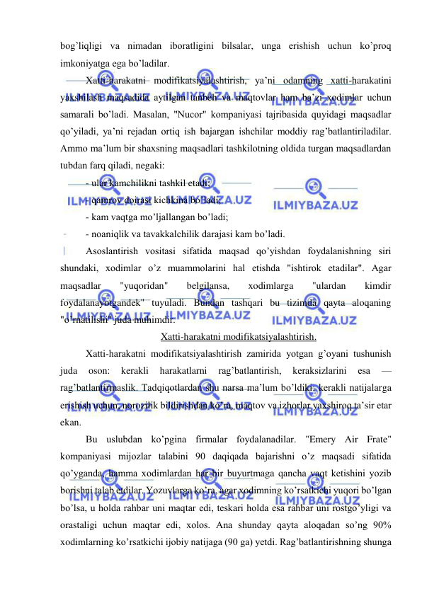  
 
bog’liqligi va nimadan iboratligini bilsalar, unga erishish uchun ko’proq 
imkoniyatga ega bo’ladilar. 
Xatti-harakatni modifikatsiyalashtirish, ya’ni odamning xatti-harakatini 
yaxshilash maqsadida aytilgan tanbeh va maqtovlar ham ba’zi xodimlar uchun 
samarali bo’ladi. Masalan, "Nucor" kompaniyasi tajribasida quyidagi maqsadlar 
qo’yiladi, ya’ni rejadan ortiq ish bajargan ishchilar moddiy rag’batlantiriladilar. 
Ammo ma’lum bir shaxsning maqsadlari tashkilotning oldida turgan maqsadlardan 
tubdan farq qiladi, negaki: 
- ular kamchilikni tashkil etadi; 
- qamrov doirasi kichkina bo’ladi; 
- kam vaqtga mo’ljallangan bo’ladi; 
- noaniqlik va tavakkalchilik darajasi kam bo’ladi. 
Asoslantirish vositasi sifatida maqsad qo’yishdan foydalanishning siri 
shundaki, xodimlar o’z muammolarini hal etishda "ishtirok etadilar". Agar 
maqsadlar 
"yuqoridan" 
belgilansa, 
xodimlarga 
"ulardan 
kimdir 
foydalanayotgandek" tuyuladi. Bundan tashqari bu tizimda qayta aloqaning 
"o’rnatilishi" juda muhimdir. 
Xatti-harakatni modifikatsiyalashtirish. 
Xatti-harakatni modifikatsiyalashtirish zamirida yotgan g’oyani tushunish 
juda 
oson: 
kerakli 
harakatlarni 
rag’batlantirish, 
keraksizlarini 
esa 
— 
rag’batlantirmaslik. Tadqiqotlardan shu narsa ma’lum bo’ldiki: kerakli natijalarga 
erishish uchun, norozilik bildirishdan ko’ra, maqtov va izhorlar yaxshiroq ta’sir etar 
ekan. 
Bu uslubdan ko’pgina firmalar foydalanadilar. "Emery Air Frate" 
kompaniyasi mijozlar talabini 90 daqiqada bajarishni o’z maqsadi sifatida 
qo’yganda, hamma xodimlardan har bir buyurtmaga qancha vaqt ketishini yozib 
borishni talab etdilar. Yozuvlarga ko’ra, agar xodimning ko’rsatkichi yuqori bo’lgan 
bo’lsa, u holda rahbar uni maqtar edi, teskari holda esa rahbar uni rostgo’yligi va 
orastaligi uchun maqtar edi, xolos. Ana shunday qayta aloqadan so’ng 90% 
xodimlarning ko’rsatkichi ijobiy natijaga (90 ga) yetdi. Rag’batlantirishning shunga 
