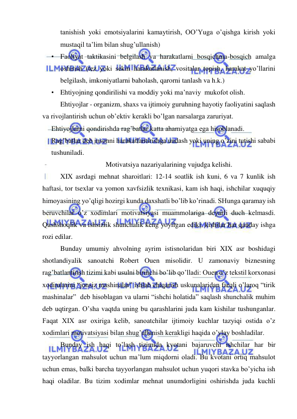  
 
tanishish yoki emotsiyalarini kamaytirish, OO’Yuga o’qishga kirish yoki 
mustaqil ta’lim bilan shug’ullanish) 
• Faoliyat taktikasini belgilash va harakatlarni bosqichma-bosqich amalga 
oshirish (tez yoki sekin harakatlanish, vositalar topish, harakat yo’llarini 
belgilash, imkoniyatlarni baholash, qarorni tanlash va h.k.) 
• Ehtiyojning qondirilishi va moddiy yoki ma’naviy  mukofot olish. 
Ehtiyojlar - organizm, shaxs va ijtimoiy guruhning hayotiy faoliyatini saqlash 
va rivojlantirish uchun ob’ektiv kerakli bo’lgan narsalarga zaruriyat. 
Ehtiyojlarni qondirishda rag’batlar katta ahamiyatga ega hisoblanadi. 
Rag’batlar deb insonni harakatlantirishga undash yoki uning o’zini tutishi sababi 
tushuniladi. 
                          Motivatsiya nazariyalarining vujudga kelishi. 
XIX asrdagi mehnat sharoitlari: 12-14 soatlik ish kuni, 6 va 7 kunlik ish 
haftasi, tor tsexlar va yomon xavfsizlik texnikasi, kam ish haqi, ishchilar xuquqiy 
himoyasining yo’qligi hozirgi kunda daxshatli bo’lib ko’rinadi. SHunga qaramay ish 
beruvchilar o’z xodimlari motivatsiyasi muammolariga deyarli duch kelmasdi. 
Qashshoqlik va ishsizlik shunchalik keng yoyilgan ediki, kishilar har qanday ishga 
rozi edilar. 
Bunday umumiy ahvolning ayrim istisnolaridan biri XIX asr boshidagi 
shotlandiyalik sanoatchi Robert Ouen misolidir. U zamonaviy biznesning 
rag’batlantirish tizimi kabi usulni birinchi bo’lib qo’lladi: Ouen o’z tekstil korxonasi 
xodimlarini “jonsiz mashinalar” ishlab chiqarish uskunalaridan farqli o’laroq “tirik 
mashinalar”  deb hisoblagan va ularni “ishchi holatida” saqlash shunchalik muhim 
deb uqtirgan. O’sha vaqtda uning bu qarashlarini juda kam kishilar tushunganlar. 
Faqat XIX asr oxiriga kelib, sanoatchilar ijtimoiy kuchlar tazyiqi ostida o’z 
xodimlari motivatsiyasi bilan shug’ullanish kerakligi haqida o’ylay boshladilar. 
Bunday ish haqi to’lash tizimida kvotani bajaruvchi ishchilar har bir 
tayyorlangan mahsulot uchun ma’lum miqdorni oladi. Bu kvotani ortiq mahsulot 
uchun emas, balki barcha tayyorlangan mahsulot uchun yuqori stavka bo’yicha ish 
haqi oladilar. Bu tizim xodimlar mehnat unumdorligini oshirishda juda kuchli 
