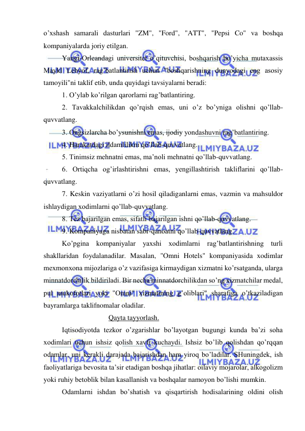  
 
o’xshash samarali dasturlari "ZM", "Ford", "ATT", "Pepsi Co" va boshqa 
kompaniyalarda joriy etilgan. 
Yangi-Orleandagi universitet o’qituvchisi, boshqarish bo’yicha mutaxassis 
Maykl Lebyof, rag’batlantirish uchun "boshqarishning dunyodagi eng asosiy 
tamoyili"ni taklif etib, unda quyidagi tavsiyalarni beradi: 
1. O’ylab ko’rilgan qarorlarni rag’batlantiring. 
2. Tavakkalchilikdan qo’rqish emas, uni o’z bo’yniga olishni qo’llab-
quvvatlang. 
3. Ongsizlarcha bo’ysunishni emas, ijodiy yondashuvni rag’batlantiring. 
4. Harakatdagi ildamlilikni qo’llab-quvvatlang. 
5. Tinimsiz mehnatni emas, ma’noli mehnatni qo’llab-quvvatlang. 
6. Ortiqcha og’irlashtirishni emas, yengillashtirish takliflarini qo’llab-
quvvatlang. 
7. Keskin vaziyatlarni o’zi hosil qiladiganlarni emas, vazmin va mahsuldor 
ishlaydigan xodimlarni qo’llab-quvvatlang. 
8. Tez bajarilgan emas, sifatli bajarilgan ishni qo’llab-quvvatlang. 
9. Kompaniyaga nisbatan sabr-qanoatni qo’llab-quvvatlang. 
Ko’pgina kompaniyalar yaxshi xodimlarni rag’batlantirishning turli 
shakllaridan foydalanadilar. Masalan, "Omni Hotels" kompaniyasida xodimlar 
mexmonxona mijozlariga o’z vazifasiga kirmaydigan xizmatni ko’rsatganda, ularga 
minnatdorchilik bildiriladi. Bir necha minnatdorchilikdan so’ng xizmatchilar medal, 
pul mukofotlari yoki "Omni" xizmatining g’oliblari" sharafiga o’tkaziladigan 
bayramlarga taklifnomalar oladilar.  
                          Qayta tayyorlash. 
Iqtisodiyotda tezkor o’zgarishlar bo’layotgan bugungi kunda ba’zi soha 
xodimlari uchun ishsiz qolish xavfi kuchaydi. Ishsiz bo’lib qolishdan qo’rqqan 
odamlar, uni kerakli darajada bajarishdan ham yiroq bo’ladilar. SHuningdek, ish 
faoliyatlariga bevosita ta’sir etadigan boshqa jihatlar: oilaviy mojarolar, alkogolizm 
yoki ruhiy betoblik bilan kasallanish va boshqalar namoyon bo’lishi mumkin. 
Odamlarni ishdan bo’shatish va qisqartirish hodisalarining oldini olish 
