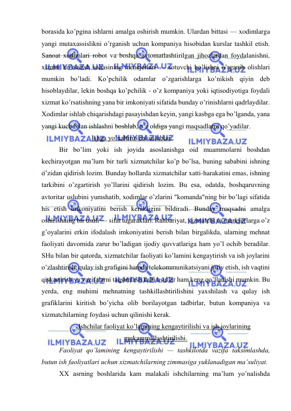  
 
borasida ko’pgina ishlarni amalga oshirish mumkin. Ulardan bittasi — xodimlarga 
yangi mutaxassislikni o’rganish uchun kompaniya hisobidan kurslar tashkil etish. 
Sanoat xodimlari robot va boshqa avtomatlashtirilgan jihozlardan foydalanishni, 
xizmat ko’rsatish sohasining menejerlari — sotuvchi bo’lishni o’rganib olishlari 
mumkin bo’ladi. Ko’pchilik odamlar o’zgarishlarga ko’nikish qiyin deb 
hisoblaydilar, lekin boshqa ko’pchilik - o’z kompaniya yoki iqtisodiyotiga foydali 
xizmat ko’rsatishning yana bir imkoniyati sifatida bunday o’rinishlarni qadrlaydilar. 
Xodimlar ishlab chiqarishdagi pasayishdan keyin, yangi kasbga ega bo’lganda, yana 
yangi kuch bilan ishlashni boshlab, o’z oldiga yangi maqsadlarni qo’yadilar. 
                   Ishga yo’naltiruvchi uslublar. 
Bir bo’lim yoki ish joyida asoslanishga oid muammolarni boshdan 
kechirayotgan ma’lum bir turli xizmatchilar ko’p bo’lsa, buning sababini ishning 
o’zidan qidirish lozim. Bunday hollarda xizmatchilar xatti-harakatini emas, ishning 
tarkibini o’zgartirish yo’llarini qidirish lozim. Bu esa, odatda, boshqaruvning 
avtoritar uslubini yumshatib, xodimlar o’zlarini "komanda"ning bir bo’lagi sifatida 
his etish imkoniyatini berish kerakligini bildiradi. Bunday maqsadni amalga 
oshirishning bir usuli — sifat tugaraklari. Rahbariyat, xizmatchi va menejerlarga o’z 
g’oyalarini erkin ifodalash imkoniyatini berish bilan birgalikda, ularning mehnat 
faoliyati davomida zarur bo’ladigan ijodiy quvvatlariga ham yo’l ochib beradilar. 
SHu bilan bir qatorda, xizmatchilar faoliyati ko’lamini kengaytirish va ish joylarini 
o’zlashtirish, qulay ish grafigini hamda telekommunikatsiyani joriy etish, ish vaqtini 
qiskartirish va vazifalarni taqsimlash kabi usullar ham keng qo’llanishi mumkin. Bu 
yerda, eng muhimi mehnatning tashkillashtirilishini yaxshilash va qulay ish 
grafiklarini kiritish bo’yicha olib borilayotgan tadbirlar, butun kompaniya va 
xizmatchilarning foydasi uchun qilinishi kerak. 
Ishchilar faoliyat ko’lamining kengaytirilishi va ish joylarining 
mukammallashtirilishi. 
Faoliyat qo’lamining kengaytirilishi — tashkilotda vazifa taksimlashda, 
butun ish faoliyatlari uchun xizmatchilarning zimmasiga yuklanadigan ma’suliyat. 
XX asrning boshlarida kam malakali ishchilarning ma’lum yo’nalishda 
