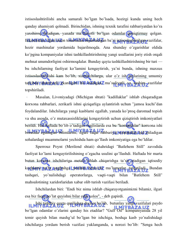  
 
ixtisoslashtirilishi ancha samarali bo’lgan bo’lsada, hozirgi kunda uning hech 
qanday ahamiyati qolmadi. Birinchidan, ishning texnik tarafini rahbariyatdan ko’ra 
yaxshiroq biladigan, yanada ma’lumotli bo’lgan odamlar qoniqtirmay qolgan. 
Ikkinchidan, ilgari inson tomonidan bajariladigan ba’zi ixtisoslashtirilgan vazifalar, 
hozir mashinalar yordamida bajarilmoqda. Ana shunday o’zgarishlar oldida 
ko’pgina kompaniyalar ishni tashkillashtirishning yangi usullarini joriy etish orqali 
mehnat unumdorligini oshirmoqdalar. Bunday qayta tashkillashtirishning bir turi — 
bu ishchilarning faoliyat ko’lamini kengaytirish, ya’ni bunda, ishning maxsus 
ixtisoslashtirilishi kam bo’lib, xizmatchilarga, ular o’z ish joylarining umumiy 
tarkibda ahamiyatli ekanligini his etadigan, ma’suliyatli va muhim vazifalar 
topshiriladi. 
Masalan, Livoniyadagi (Michigan shtati) "kadillaklar" ishlab chiqaradigan 
korxona rahbarlari, zerikarli ishni qiziqarliga aylantirish uchun "jamoa kuchi"dan 
foydalandilar. Ishchilarga yangi kasblarni egallab, yanada ko’proq daromad topish 
va shu asosda, o’z mutaxassisliklarini kengaytirish uchun qiziqtirish imkoniyatlari 
berildi. Har haftada bo’lib o’tadigan majlislarda esa bu "komandalar" korxona ishi 
borasida egallagan bilimlarini, ilgari faqat rahbariyat tomonidan hal etiladigan 
sohalardagi muammolarni yechishda ham qo’llash imkoniyatiga ega bo’ldilar. 
Sperrouz Poynt (Merilend shtati) shahridagi "Batlehem Still" zavodida 
faoliyat ko’lami kengaytirilishining o’zgacha usulini qo’llashdi. Haftada bir marta 
butun korxona ishchilariga metall ishlab chiqarishga ta’sir etadigan iqtisodiy 
kuchlarni to’la anglashga yordam beruvchi ma’lumotlar tarqatiladi. Bundan 
tashqari, yo’nalishdagi operatorlarga, vaqti-vaqti bilan "Batlehem Still" 
mahsulotining xaridorlaridan xabar olib turish vazifasi beriladi. 
Ishchilardan biri: "Endi biz nima ishlab chiqarayotganimizni bilamiz, ilgari 
esa biz faqat po’lat quyishni bilar edik xolos", - deb gapirdi. 
Ishi tarkibiy qayta qurilishga duchor bo’lib,  butunlay yangi vazifalari paydo 
bo’lgan odamlar o’zlarini qanday his etadilar? "Gulf Oil" kompaniyasida 28 yil 
temir quyish bilan mashg’ul bo’lgan bir ishchiga, boshqa kasb yo’nalishidagi 
ishchilarga yordam berish vazifasi yuklanganda, u norozi bo’lib: "Senga hech 
