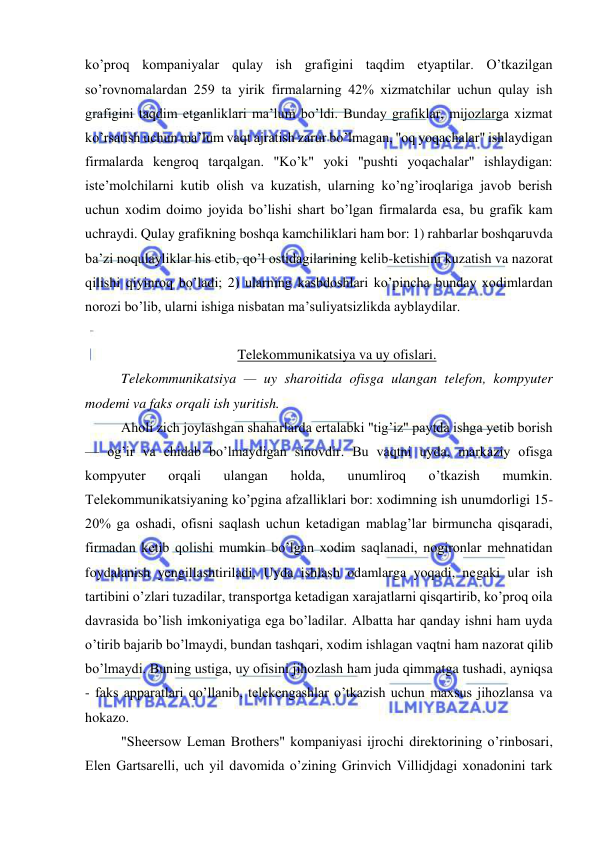  
 
ko’proq kompaniyalar qulay ish grafigini taqdim etyaptilar. O’tkazilgan 
so’rovnomalardan 259 ta yirik firmalarning 42% xizmatchilar uchun qulay ish 
grafigini taqdim etganliklari ma’lum bo’ldi. Bunday grafiklar, mijozlarga xizmat 
ko’rsatish uchun ma’lum vaqt ajratish zarur bo’lmagan, "oq yoqachalar" ishlaydigan 
firmalarda kengroq tarqalgan. "Ko’k" yoki "pushti yoqachalar" ishlaydigan: 
iste’molchilarni kutib olish va kuzatish, ularning ko’ng’iroqlariga javob berish 
uchun xodim doimo joyida bo’lishi shart bo’lgan firmalarda esa, bu grafik kam 
uchraydi. Qulay grafikning boshqa kamchiliklari ham bor: 1) rahbarlar boshqaruvda 
ba’zi noqulayliklar his etib, qo’l ostidagilarining kelib-ketishini kuzatish va nazorat 
qilishi qiyinroq bo’ladi; 2) ularning kasbdoshlari ko’pincha bunday xodimlardan 
norozi bo’lib, ularni ishiga nisbatan ma’suliyatsizlikda ayblaydilar. 
 
Telekommunikatsiya va uy ofislari. 
Telekommunikatsiya — uy sharoitida ofisga ulangan telefon, kompyuter 
modemi va faks orqali ish yuritish. 
Aholi zich joylashgan shaharlarda ertalabki "tig’iz" paytda ishga yetib borish 
— og’ir va chidab bo’lmaydigan sinovdir. Bu vaqtni uyda, markaziy ofisga 
kompyuter 
orqali 
ulangan 
holda, 
unumliroq 
o’tkazish 
mumkin. 
Telekommunikatsiyaning ko’pgina afzalliklari bor: xodimning ish unumdorligi 15-
20% ga oshadi, ofisni saqlash uchun ketadigan mablag’lar birmuncha qisqaradi, 
firmadan ketib qolishi mumkin bo’lgan xodim saqlanadi, nogironlar mehnatidan 
foydalanish yengillashtiriladi. Uyda ishlash odamlarga yoqadi, negaki ular ish 
tartibini o’zlari tuzadilar, transportga ketadigan xarajatlarni qisqartirib, ko’proq oila 
davrasida bo’lish imkoniyatiga ega bo’ladilar. Albatta har qanday ishni ham uyda 
o’tirib bajarib bo’lmaydi, bundan tashqari, xodim ishlagan vaqtni ham nazorat qilib 
bo’lmaydi. Buning ustiga, uy ofisini jihozlash ham juda qimmatga tushadi, ayniqsa 
- faks apparatlari qo’llanib, telekengashlar o’tkazish uchun maxsus jihozlansa va 
hokazo. 
"Sheersow Leman Brothers" kompaniyasi ijrochi direktorining o’rinbosari, 
Elen Gartsarelli, uch yil davomida o’zining Grinvich Villidjdagi xonadonini tark 
