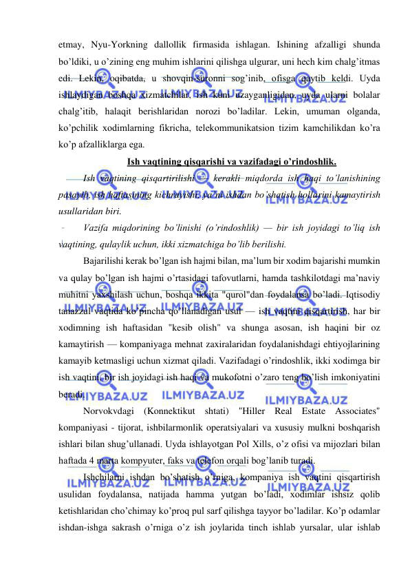  
 
etmay, Nyu-Yorkning dallollik firmasida ishlagan. Ishining afzalligi shunda 
bo’ldiki, u o’zining eng muhim ishlarini qilishga ulgurar, uni hech kim chalg’itmas 
edi. Lekin, oqibatda, u shovqin-suronni sog’inib, ofisga qaytib keldi. Uyda 
ishlaydigan boshqa xizmatchilar, ish kuni uzayganligidan, uyda ularni bolalar 
chalg’itib, halaqit berishlaridan norozi bo’ladilar. Lekin, umuman olganda, 
ko’pchilik xodimlarning fikricha, telekommunikatsion tizim kamchilikdan ko’ra 
ko’p afzalliklarga ega. 
Ish vaqtining qisqarishi va vazifadagi o’rindoshlik. 
Ish vaqtining qisqartirilishi — kerakli miqdorda ish haqi to’lanishining 
pasayib, ish haftasining kichrayishi, ya’ni ishdan bo’shatish hollarini kamaytirish 
usullaridan biri. 
Vazifa miqdorining bo’linishi (o’rindoshlik) — bir ish joyidagi to’liq ish 
vaqtining, qulaylik uchun, ikki xizmatchiga bo’lib berilishi. 
Bajarilishi kerak bo’lgan ish hajmi bilan, ma’lum bir xodim bajarishi mumkin 
va qulay bo’lgan ish hajmi o’rtasidagi tafovutlarni, hamda tashkilotdagi ma’naviy 
muhitni yaxshilash uchun, boshqa ikkita "qurol"dan foydalansa bo’ladi. Iqtisodiy 
tanazzul vaqtida ko’pincha qo’llanadigan usul — ish vaqtini qisqartirish, har bir 
xodimning ish haftasidan "kesib olish" va shunga asosan, ish haqini bir oz 
kamaytirish — kompaniyaga mehnat zaxiralaridan foydalanishdagi ehtiyojlarining 
kamayib ketmasligi uchun xizmat qiladi. Vazifadagi o’rindoshlik, ikki xodimga bir 
ish vaqtini, bir ish joyidagi ish haqi va mukofotni o’zaro teng bo’lish imkoniyatini 
beradi. 
Norvokvdagi (Konnektikut shtati) "Hiller Real Estate Associates" 
kompaniyasi - tijorat, ishbilarmonlik operatsiyalari va xususiy mulkni boshqarish 
ishlari bilan shug’ullanadi. Uyda ishlayotgan Pol Xills, o’z ofisi va mijozlari bilan 
haftada 4 marta kompyuter, faks va telefon orqali bog’lanib turadi. 
Ishchilarni ishdan bo’shatish o’rniga, kompaniya ish vaqtini qisqartirish 
usulidan foydalansa, natijada hamma yutgan bo’ladi, xodimlar ishsiz qolib 
ketishlaridan cho’chimay ko’proq pul sarf qilishga tayyor bo’ladilar. Ko’p odamlar 
ishdan-ishga sakrash o’rniga o’z ish joylarida tinch ishlab yursalar, ular ishlab 
