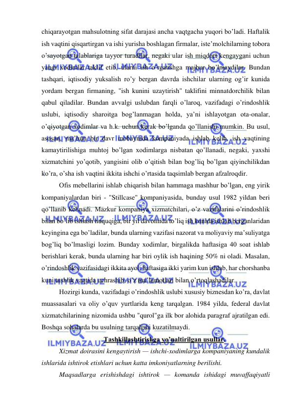  
 
chiqarayotgan mahsulotning sifat darajasi ancha vaqtgacha yuqori bo’ladi. Haftalik 
ish vaqtini qisqartirgan va ishi yurisha boshlagan firmalar, iste’molchilarning tobora 
o’sayotgan talablariga tayyor turadilar, negaki ular ish miqdori kengaygani uchun 
yangi xodimlar taklif etib, ularni ish o’rgatishga majbur bo’lmaydilar. Bundan 
tashqari, iqtisodiy yuksalish ro’y bergan davrda ishchilar ularning og’ir kunida 
yordam bergan firmaning, "ish kunini uzaytirish" taklifini minnatdorchilik bilan 
qabul qiladilar. Bundan avvalgi uslubdan farqli o’laroq, vazifadagi o’rindoshlik 
uslubi, iqtisodiy sharoitga bog’lanmagan holda, ya’ni ishlayotgan ota-onalar, 
o’qiyotgan xodimlar va h.k. uchun kerak bo’lganda qo’llanishi mumkin. Bu usul, 
asosan, ma’lum bir davr mobaynida kompaniyada ishlab kelib, ish vaqtining 
kamaytirilishiga muhtoj bo’lgan xodimlarga nisbatan qo’llanadi, negaki, yaxshi 
xizmatchini yo’qotib, yangisini olib o’qitish bilan bog’liq bo’lgan qiyinchilikdan 
ko’ra, o’sha ish vaqtini ikkita ishchi o’rtasida taqsimlab bergan afzalroqdir. 
Ofis mebellarini ishlab chiqarish bilan hammaga mashhur bo’lgan, eng yirik 
kompaniyalardan biri - "Stillcase" kompaniyasida, bunday usul 1982 yildan beri 
qo’llanib kelinadi. Mazkur kompaniya xizmatchilari, o’z vazifalarini o’rindoshlik 
bilan bo’lib ishlash huquqiga, bir yil davomida to’liq ish kunida ishlab berganlaridan 
keyingina ega bo’ladilar, bunda ularning vazifasi nazorat va moliyaviy ma’suliyatga 
bog’liq bo’lmasligi lozim. Bunday xodimlar, birgalikda haftasiga 40 soat ishlab 
berishlari kerak, bunda ularning har biri oylik ish haqining 50% ni oladi. Masalan, 
o’rindoshlik vazifasidagi ikkita ayol, haftasiga ikki yarim kun ishlab, har chorshanba 
kuni tushlik vaqtida uchrashib, o’z ma’lumotlari bilan o’rtoqlashadilar. 
Hozirgi kunda, vazifadagi o’rindoshlik uslubi xususiy biznesdan ko’ra, davlat 
muassasalari va oliy o’quv yurtlarida keng tarqalgan. 1984 yilda, federal davlat 
xizmatchilarining nizomida ushbu "qurol"ga ilk bor alohida paragraf ajratilgan edi. 
Boshqa sohalarda bu usulning tarqalishi kuzatilmaydi. 
Tashkillashtirishga yo’naltirilgan usullar. 
Xizmat doirasini kengaytirish — ishchi-xodimlarga kompaniyaning kundalik 
ishlarida ishtirok etishlari uchun katta imkoniyatlarning berilishi. 
Maqsadlarga erishishdagi ishtirok — komanda ishidagi muvaffaqiyatli 
