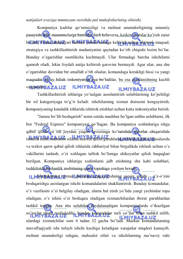  
 
natijalari evaziga muntazam ravishda pul mukofotlarining olinishi. 
Kompaniya kadrlar qo’nimsizligi va mehnat unumdorligining umumiy 
pasayishi kabi muammolarga hamisha duch kelaversa, keskin choralar ko’rish zarur 
bo’ladi. Firma rahbariyati firmani yaxshi holatga keltirish uchun ehtimol, maqsad, 
strategiya va tashkillashtirish madaniyatini qaytadan ko’rib chiqishi lozim bo’lar. 
Bunday o’zgarishlar osonlikcha kechmaydi. Ular firmadagi barcha ishchilarni 
qamrab oladi, lekin foydali natija keltirish garovini bermaydi. Agar ular, ana shu 
o’zgarishlar davridan bir amallab o’tib olsalar, komandaga kerakligi hissi va yangi 
maqsadni ilg’ay bilish imkoniyatiga ega bo’ladilar, bu esa asoslanishning kuchli 
vositasidir. 
Tashkillashtirish ishlariga yo’nalgan asoslantirish uslublarining ko’pchiligi 
bir xil kategoriyaga to’g’ri keladi: ishchilarning xizmat doirasini kengaytirish, 
kompaniyaning kundalik ishlarida ishtirok etishlari uchun katta imkoniyatlar berish. 
"Jamoa bo’lib boshqarish" nomi ostida mashhur bo’lgan ushbu uslublarni, ilk 
bor "Federal Express" kompaniyasi qo’llagan. Bu kompaniya xodimlariga ishga 
qabul qilish va ish joyidan yuqori lavozimga ko’tarishda qarorlar chiqarishda 
ishtirok etish, mahsulot sifatini nazorat qilish guruhlarida ishlash, kadrlar masalasida 
va tezkor qaror qabul qilish ishlarida rahbariyat bilan birgalikda ishlash uchun o’z 
vakillarini tanlash, o’zi xohlagan taftish bo’limiga shikoyatlar qilish huquqlari 
berilgan. Kompaniya ishlariga xodimlarni jalb etishning shu kabi uslublari, 
tashkilotda birdamlik muhitining qaror topishiga yordam beradi. 
Ishchilarning xizmat doirasini kengaytirishning asosiy uslubi - o’z-o’zini 
boshqarishga asoslangan ishchi komandalarini shakllantirish. Bunday komandalar, 
o’z vazifasini o’zi belgilay oladigan, ularni hal etish yo’lida yangi yechimlar topa 
oladigan, o’z ishini o’zi boshqara oladigan xizmatchilardan iborat guruhlardan 
tashkil topgan. Ana shu uslubdan foydalanadigan kompaniyalarda o’tkazilgan 
so’rovlar shuni tasdiqladiki, bunday komandalar turli yo’llar bilan tashkil etilib, 
ulardagi xizmatchilar soni 6 tadan 32 gacha bo’ladi. Mazkur komandalarning 
muvaffaqiyatli ishi tufayli ishchi kuchiga ketadigan xarajatlar miqdori kamayib, 
mehnat unumdorligi oshgan, mahsulot sifati va ishchilarning ma’naviy ruhi 
