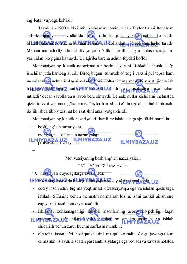  
 
rag’batni vujudga keltirdi. 
Taxminan 1900 yilda ilmiy boshqaruv nomini olgan Teylor tizimi Betlehem 
stil kompaniyasi zavodlarida joriy qilinib, juda yaxshi natija ko’rsatdi. 
Metallurglarning o’rtacha ish haqi kuniga 1,15 dollardan 1,85 dollargacha ko’tarildi. 
Mehnat unumdorligi shunchalik yuqori o’sdiki, metallni qayta ishlash xarajatlari 
yarmidan  ko’pgina kamaydi. Bu tajriba barcha uchun foydali bo’ldi. 
Motivatsiyaning klassik nazariyasi asr boshida yaxshi “ishladi”, chunki ko’p 
ishchilar juda kambag’al edi. Biroq bugun  turmush o’rtog’i yaxshi pul topsa ham 
insonlar nima uchun ishlagisi keladi? Yoki Uolt-stritning yetakchi yuristi jiddiy ish 
haqi yo’qotishlariga qaramay  hokimiyat tashkilotlarida ishlashga nima uchun 
intiladi? degan savollarga u javob bera olmaydi. Demak, pullar kishilarni mehnatga 
qiziqtiruvchi yagona rag’bat emas. Teylor ham shuni e’tiborga olgan holda birinchi 
bo’lib ishda tibbiy xizmat ko’rsatishni amaliyotga kiritdi. 
Motivatsiyaning klassik nazariyalari shartli ravishda uchga ajratilishi mumkin: 
 boshlang’ich nazariyalar; 
 mohiyatga asoslangan nazariyalar; 
 protsessual nazariyalar. 
  
Motivatsiyaning boshlang’ich nazariyalari. 
“X”, “Y” va “Z” nazariyasi. 
“X” nazariyasi quyidagilarga asoslanadi: 
• insonning motivida biologik ehtiyojlar asosiy o’rinni egallaydi; 
• oddiy inson ishni tug’ma yoqtirmaslik xususiyatiga ega va ishdan qochishga 
intiladi. SHuning uchun mehnatni normalash lozim, ishni tashkil qilishning 
eng yaxshi usuli konveyer usulidir; 
• Ishlashni xohlamaganligi sababli insonlarning asosiy ko’pchiligi faqat 
majburlash yo’li bilan kerakli harakatlarni amalga oshirishi va ishlab 
chiqarish uchun zarur kuchni sarflashi mumkin;   
• o’rtacha inson o’zi boshqarishlarini ma’qul ko’radi, o’ziga javobgarlikni 
olmaslikni istaydi, nisbatan past ambitsiyalarga ega bo’ladi va xavfsiz holatda 
