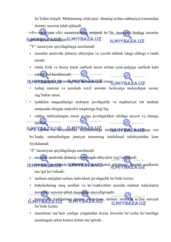  
 
bo’lishni istaydi. Mehnatning sifati past, shuning uchun rahbariyat tomonidan 
doimiy nazorat talab qilinadi. 
«Y» nazariyasi «X» nazariyasining antipodi bo’lib, tamomila boshqa insonlar 
guruhiga yo’naltirilgan. 
“Y” nazariyasi quyidagilarga asoslanadi: 
• insonlar motivida ijtimoiy ehtiyojlar va yaxshi ishlash istagi oldingi o’rinda 
turadi; 
• ishda fizik va hissiy kuch sarflash inson uchun uyin-qulgiga sarflash kabi 
odatiy hol hisoblanadi; 
• ishyoqmaslik insonning tug’ma xususiyati emas; 
• tashqi nazorat va jazolash xavfi insonni faoliyatga undaydigan asosiy 
rag’batlar emas; 
• tashkilot maqsadlariga nisbatan javobgarlik va majburiyat ish mehnat 
natijasida olingan mukofot miqdoriga bog’liq; 
• odatiy tarbiyalangan inson o’ziga javobgarlikni olishga tayyor va shunga 
intiladi. 
O’z tajriba va bilimlaridan foydalanishga intilish ko’plab insonlarga xos 
bo’lsada, sanoatlashgan jamiyat insonning intelektual salohiyatidan kam 
foydalanadi   
“Z” nazariyasi quyidagilarga asoslanadi: 
• insonlar motivida ijtimoiy va biologik ehtiyojlar uyg’unlashadi; 
• insonlar guruhlarda ishlashni va qaror qabul qilishning guruhli usullarini 
ma’qul ko’rishadi; 
• mehnat natijalari uchun individual javobgarlik bo’lishi lozim; 
• baholashning aniq usullari va ko’rsatkichlari asosida mehnat natijalarini 
norasmiy nazorat qilish maqsadga muvofiqroqdir; 
• korxonada kadrlarning doimiy rotatsiyasi, doimiy mustaqil ta’lim mavjud 
bo’lishi lozim; 
• insonlarni ma’lum yoshga yetganidan keyin lavozim bo’yicha ko’tarishga 
asoslangan sekin karera tizimi ma’qulrok; 
