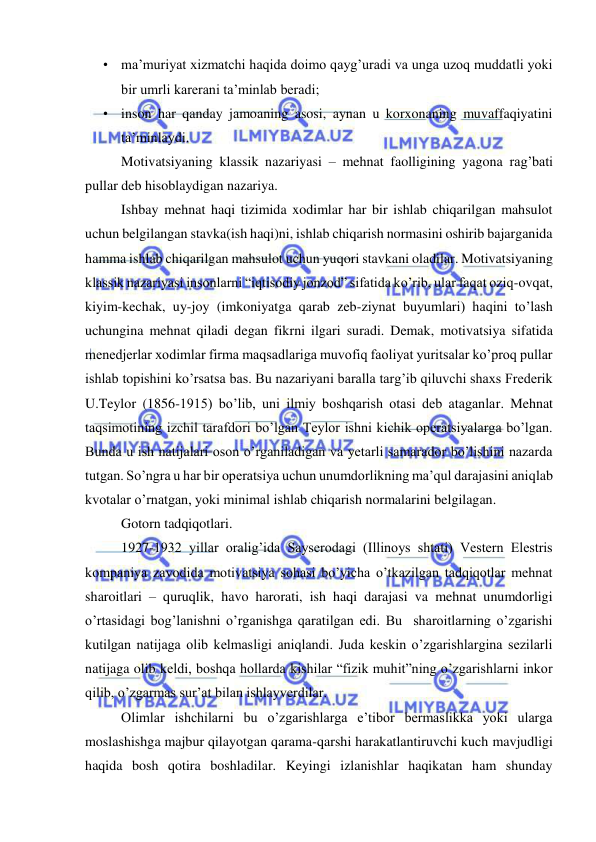  
 
• ma’muriyat xizmatchi haqida doimo qayg’uradi va unga uzoq muddatli yoki 
bir umrli karerani ta’minlab beradi; 
• inson har qanday jamoaning asosi, aynan u korxonaning muvaffaqiyatini 
ta’minlaydi. 
Motivatsiyaning klassik nazariyasi – mehnat faolligining yagona rag’bati 
pullar deb hisoblaydigan nazariya. 
Ishbay mehnat haqi tizimida xodimlar har bir ishlab chiqarilgan mahsulot 
uchun belgilangan stavka(ish haqi)ni, ishlab chiqarish normasini oshirib bajarganida 
hamma ishlab chiqarilgan mahsulot uchun yuqori stavkani oladilar. Motivatsiyaning 
klassik nazariyasi insonlarni “iqtisodiy jonzod” sifatida ko’rib, ular faqat oziq-ovqat, 
kiyim-kechak, uy-joy (imkoniyatga qarab zeb-ziynat buyumlari) haqini to’lash 
uchungina mehnat qiladi degan fikrni ilgari suradi. Demak, motivatsiya sifatida 
menedjerlar xodimlar firma maqsadlariga muvofiq faoliyat yuritsalar ko’proq pullar 
ishlab topishini ko’rsatsa bas. Bu nazariyani baralla targ’ib qiluvchi shaxs Frederik 
U.Teylor (1856-1915) bo’lib, uni ilmiy boshqarish otasi deb ataganlar. Mehnat 
taqsimotining izchil tarafdori bo’lgan Teylor ishni kichik operatsiyalarga bo’lgan. 
Bunda u ish natijalari oson o’rganiladigan va yetarli samarador bo’lishini nazarda 
tutgan. So’ngra u har bir operatsiya uchun unumdorlikning ma’qul darajasini aniqlab 
kvotalar o’rnatgan, yoki minimal ishlab chiqarish normalarini belgilagan. 
Gotorn tadqiqotlari. 
1927-1932 yillar oralig’ida Sayserodagi (Illinoys shtati) Vestern Elestris 
kompaniya zavodida motivatsiya sohasi bo’yicha o’tkazilgan tadqiqotlar mehnat 
sharoitlari – quruqlik, havo harorati, ish haqi darajasi va mehnat unumdorligi 
o’rtasidagi bog’lanishni o’rganishga qaratilgan edi. Bu  sharoitlarning o’zgarishi 
kutilgan natijaga olib kelmasligi aniqlandi. Juda keskin o’zgarishlargina sezilarli 
natijaga olib keldi, boshqa hollarda kishilar “fizik muhit”ning o’zgarishlarni inkor 
qilib, o’zgarmas sur’at bilan ishlayverdilar. 
Olimlar ishchilarni bu o’zgarishlarga e’tibor bermaslikka yoki ularga 
moslashishga majbur qilayotgan qarama-qarshi harakatlantiruvchi kuch mavjudligi 
haqida bosh qotira boshladilar. Keyingi izlanishlar haqikatan ham shunday 
