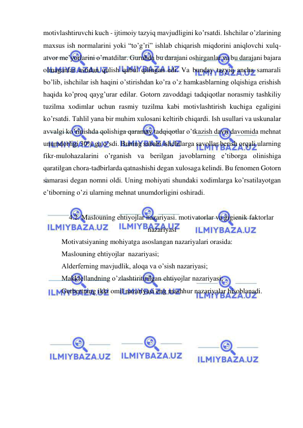  
 
motivlashtiruvchi kuch - ijtimoiy tazyiq mavjudligini ko’rsatdi. Ishchilar o’zlarining 
maxsus ish normalarini yoki “to’g’ri” ishlab chiqarish miqdorini aniqlovchi xulq-
atvor me’yorlarini o’rnatdilar. Guruhda bu darajani oshirganlar va bu darajani bajara 
olmaganlar ustidan qulish qabul qilingan edi. Va bunday tazyiq ancha samarali 
bo’lib, ishchilar ish haqini o’stirishdan ko’ra o’z hamkasblarning olqishiga erishish 
haqida ko’proq qayg’urar edilar. Gotorn zavoddagi tadqiqotlar norasmiy tashkiliy 
tuzilma xodimlar uchun rasmiy tuzilma kabi motivlashtirish kuchiga egaligini 
ko’rsatdi. Tahlil yana bir muhim xulosani keltirib chiqardi. Ish usullari va uskunalar 
avvalgi ko’rinishda qolishiga qaramay tadqiqotlar o’tkazish davri davomida mehnat 
unumdorligi 30% ga o’sdi. Buning sababi ishchilarga savollar berish orqali ularning 
fikr-mulohazalarini o’rganish va berilgan javoblarning e’tiborga olinishiga 
qaratilgan chora-tadbirlarda qatnashishi degan xulosaga kelindi. Bu fenomen Gotorn 
samarasi degan nomni oldi. Uning mohiyati shundaki xodimlarga ko’rsatilayotgan 
e’tiborning o’zi ularning mehnat unumdorligini oshiradi. 
 
4.2. Maslouning ehtiyojlar nazariyasi. motivatorlar va gigienik faktorlar 
nazariyasi 
Motivatsiyaning mohiyatga asoslangan nazariyalari orasida:  
Maslouning ehtiyojlar  nazariyasi; 
Alderferning mavjudlik, aloqa va o’sish nazariyasi; 
Makklellandning o’zlashtiritirilgan ehtiyojlar nazariyasi; 
Gerbertning ikki omil nazariyasi eng mashhur nazariyalar hisoblanadi. 
