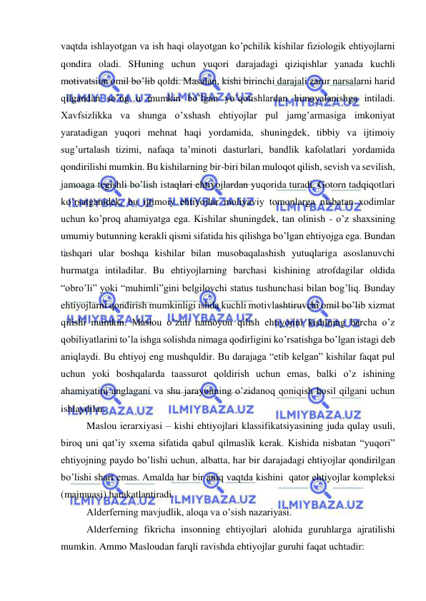  
 
vaqtda ishlayotgan va ish haqi olayotgan ko’pchilik kishilar fiziologik ehtiyojlarni 
qondira oladi. SHuning uchun yuqori darajadagi qiziqishlar yanada kuchli 
motivatsion omil bo’lib qoldi. Masalan, kishi birinchi darajali zarur narsalarni harid 
qilgandan so’ng u mumkin bo’lgan yo’qotishlardan himoyalanishga intiladi. 
Xavfsizlikka va shunga o’xshash ehtiyojlar pul jamg’armasiga imkoniyat 
yaratadigan yuqori mehnat haqi yordamida, shuningdek, tibbiy va ijtimoiy 
sug’urtalash tizimi, nafaqa ta’minoti dasturlari, bandlik kafolatlari yordamida 
qondirilishi mumkin. Bu kishilarning bir-biri bilan muloqot qilish, sevish va sevilish, 
jamoaga tegishli bo’lish istaqlari ehtiyojlardan yuqorida turadi. Gotorn tadqiqotlari 
ko’rsatganidek, bu ijtimoiy ehtiyojlar moliyaviy tomonlarga nisbatan xodimlar 
uchun ko’proq ahamiyatga ega. Kishilar shuningdek, tan olinish - o’z shaxsining 
umumiy butunning kerakli qismi sifatida his qilishga bo’lgan ehtiyojga ega. Bundan 
tashqari ular boshqa kishilar bilan musobaqalashish yutuqlariga asoslanuvchi 
hurmatga intiladilar. Bu ehtiyojlarning barchasi kishining atrofdagilar oldida 
“obro’li” yoki “muhimli”gini belgilovchi status tushunchasi bilan bog’liq. Bunday 
ehtiyojlarni qondirish mumkinligi ishda kuchli motivlashtiruvchi omil bo’lib xizmat 
qilishi mumkin. Maslou o’zini namoyon qilish ehtiyojini kishining barcha o’z 
qobiliyatlarini to’la ishga solishda nimaga qodirligini ko’rsatishga bo’lgan istagi deb 
aniqlaydi. Bu ehtiyoj eng mushquldir. Bu darajaga “etib kelgan” kishilar faqat pul 
uchun yoki boshqalarda taassurot qoldirish uchun emas, balki o’z ishining 
ahamiyatini anglagani va shu jarayonning o’zidanoq qoniqish hosil qilgani uchun 
ishlaydilar. 
Maslou ierarxiyasi – kishi ehtiyojlari klassifikatsiyasining juda qulay usuli, 
biroq uni qat’iy sxema sifatida qabul qilmaslik kerak. Kishida nisbatan “yuqori” 
ehtiyojning paydo bo’lishi uchun, albatta, har bir darajadagi ehtiyojlar qondirilgan 
bo’lishi shart emas. Amalda har bir aniq vaqtda kishini  qator ehtiyojlar kompleksi 
(majmuasi) harakatlantiradi. 
Alderferning mavjudlik, aloqa va o’sish nazariyasi. 
Alderferning fikricha insonning ehtiyojlari alohida guruhlarga ajratilishi 
mumkin. Ammo Masloudan farqli ravishda ehtiyojlar guruhi faqat uchtadir: 
