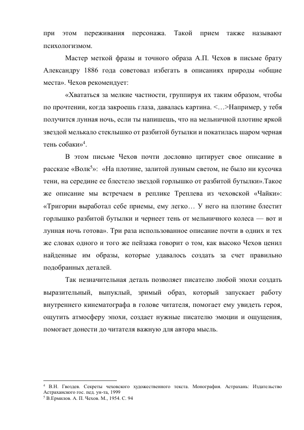 при 
этом 
переживания 
персонажа. 
Такой 
прием 
также 
называют 
психологизмом. 
Мастер меткой фразы и точного образа А.П. Чехов в письме брату 
Александру 1886 года советовал избегать в описаниях природы «общие 
места». Чехов рекомендует: 
«Хвататься за мелкие частности, группируя их таким образом, чтобы 
по прочтении, когда закроешь глаза, давалась картина. <…>Например, у тебя 
получится лунная ночь, если ты напишешь, что на мельничной плотине яркой 
звездой мелькало стеклышко от разбитой бутылки и покатилась шаром черная 
тень собаки»4. 
В этом письме Чехов почти дословно цитирует свое описание в 
рассказе «Волк5»:  «На плотине, залитой лунным светом, не было ни кусочка 
тени, на середине ее блестело звездой горлышко от разбитой бутылки».Такое 
же описание мы встречаем в реплике Треплева из чеховской «Чайки»: 
«Тригорин выработал себе приемы, ему легко… У него на плотине блестит 
горлышко разбитой бутылки и чернеет тень от мельничного колеса — вот и 
лунная ночь готова». Три раза использованное описание почти в одних и тех 
же словах одного и того же пейзажа говорит о том, как высоко Чехов ценил 
найденные им образы, которые удавалось создать за счет правильно 
подобранных деталей. 
Так незначительная деталь позволяет писателю любой эпохи создать 
выразительный, выпуклый, зримый образ, который запускает работу 
внутреннего кинематографа в голове читателя, помогает ему увидеть героя, 
ощутить атмосферу эпохи, создает нужные писателю эмоции и ощущения, 
помогает донести до читателя важную для автора мысль. 
 
 
                                                           
4 В.Н. Гвоздев. Секреты чеховского художественного текста. Монография. Астрахань: Издательство 
Астраханского гос. пед. ун-та, 1999 
5 В.Ермилов. А. П. Чехов. М., 1954. С. 94 
