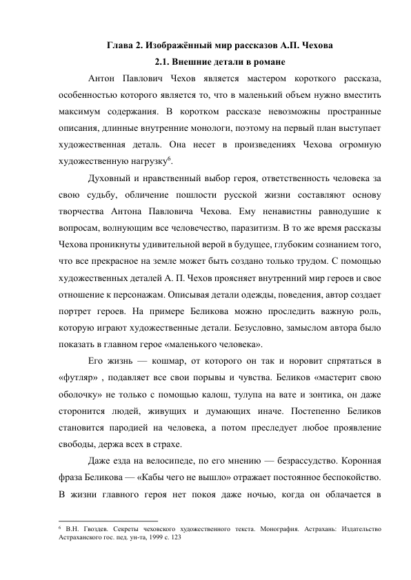 Глава 2. Изображённый мир рассказов А.П. Чехова 
2.1. Внешние детали в романе 
Антон Павлович Чехов является мастером короткого рассказа, 
особенностью которого является то, что в маленький объем нужно вместить 
максимум содержания. В коротком рассказе невозможны пространные 
описания, длинные внутренние монологи, поэтому на первый план выступает 
художественная деталь. Она несет в произведениях Чехова огромную 
художественную нагрузку6. 
Духовный и нравственный выбор героя, ответственность человека за 
свою судьбу, обличение пошлости русской жизни составляют основу 
творчества Антона Павловича Чехова. Ему ненавистны равнодушие к 
вопросам, волнующим все человечество, паразитизм. В то же время рассказы 
Чехова проникнуты удивительной верой в будущее, глубоким сознанием того, 
что все прекрасное на земле может быть создано только трудом. С помощью 
художественных деталей А. П. Чехов проясняет внутренний мир героев и свое 
отношение к персонажам. Описывая детали одежды, поведения, автор создает 
портрет героев. На примере Беликова можно проследить важную роль, 
которую играют художественные детали. Безусловно, замыслом автора было 
показать в главном герое «маленького человека».  
Его жизнь — кошмар, от которого он так и норовит спрятаться в 
«футляр» , подавляет все свои порывы и чувства. Беликов «мастерит свою 
оболочку» не только с помощью калош, тулупа на вате и зонтика, он даже 
сторонится людей, живущих и думающих иначе. Постепенно Беликов 
становится пародией на человека, а потом преследует любое проявление 
свободы, держа всех в страхе. 
Даже езда на велосипеде, по его мнению — безрассудство. Коронная 
фраза Беликова — «Кабы чего не вышло» отражает постоянное беспокойство. 
В жизни главного героя нет покоя даже ночью, когда он облачается в 
                                                           
6 В.Н. Гвоздев. Секреты чеховского художественного текста. Монография. Астрахань: Издательство 
Астраханского гос. пед. ун-та, 1999 с. 123 
