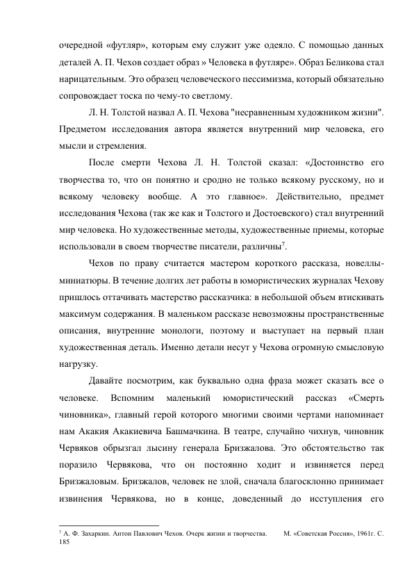 очередной «футляр», которым ему служит уже одеяло. С помощью данных 
деталей А. П. Чехов создает образ » Человека в футляре». Образ Беликова стал 
нарицательным. Это образец человеческого пессимизма, который обязательно 
сопровождает тоска по чему-то светлому. 
Л. Н. Толстой назвал А. П. Чехова "несравненным художником жизни". 
Предметом исследования автора является внутренний мир человека, его 
мысли и стремления. 
После смерти Чехова Л. Н. Толстой сказал: «Достоинство его 
творчества то, что он понятно и сродно не только всякому русскому, но и 
всякому человеку вообще. А это главное». Действительно, предмет 
исследования Чехова (так же как и Толстого и Достоевского) стал внутренний 
мир человека. Но художественные методы, художественные приемы, которые 
использовали в своем творчестве писатели, различны7. 
Чехов по праву считается мастером короткого рассказа, новеллы-
миниатюры. В течение долгих лет работы в юмористических журналах Чехову 
пришлось оттачивать мастерство рассказчика: в небольшой объем втискивать 
максимум содержания. В маленьком рассказе невозможны пространственные 
описания, внутренние монологи, поэтому и выступает на первый план 
художественная деталь. Именно детали несут у Чехова огромную смысловую 
нагрузку. 
Давайте посмотрим, как буквально одна фраза может сказать все о 
человеке. 
Вспомним 
маленький 
юмористический 
рассказ 
«Смерть 
чиновника», главный герой которого многими своими чертами напоминает 
нам Акакия Акакиевича Башмачкина. В театре, случайно чихнув, чиновник 
Червяков обрызгал лысину генерала Бризжалова. Это обстоятельство так 
поразило Червякова, что он постоянно ходит и извиняется перед 
Бризжаловым. Бризжалов, человек не злой, сначала благосклонно принимает 
извинения Червякова, но в конце, доведенный до исступления его 
                                                           
7 А. Ф. Захаркин. Антон Павлович Чехов. Очерк жизни и творчества.        М. «Советская Россия», 1961г. С. 
185 
