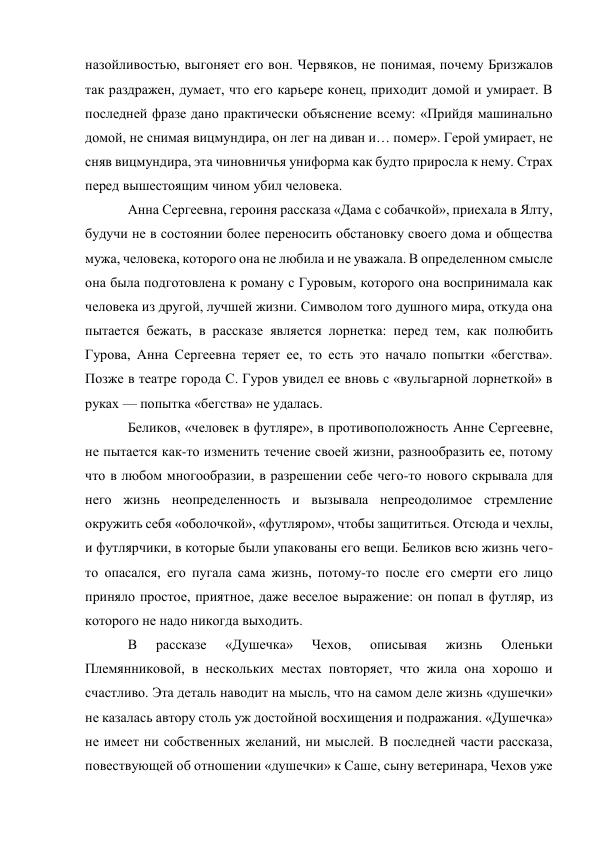 назойливостью, выгоняет его вон. Червяков, не понимая, почему Бризжалов 
так раздражен, думает, что его карьере конец, приходит домой и умирает. В 
последней фразе дано практически объяснение всему: «Прийдя машинально 
домой, не снимая вицмундира, он лег на диван и… помер». Герой умирает, не 
сняв вицмундира, эта чиновничья униформа как будто приросла к нему. Страх 
перед вышестоящим чином убил человека. 
Анна Сергеевна, героиня рассказа «Дама с собачкой», приехала в Ялту, 
будучи не в состоянии более переносить обстановку своего дома и общества 
мужа, человека, которого она не любила и не уважала. В определенном смысле 
она была подготовлена к роману с Гуровым, которого она воспринимала как 
человека из другой, лучшей жизни. Символом того душного мира, откуда она 
пытается бежать, в рассказе является лорнетка: перед тем, как полюбить 
Гурова, Анна Сергеевна теряет ее, то есть это начало попытки «бегства». 
Позже в театре города С. Гуров увидел ее вновь с «вульгарной лорнеткой» в 
руках — попытка «бегства» не удалась. 
Беликов, «человек в футляре», в противоположность Анне Сергеевне, 
не пытается как-то изменить течение своей жизни, разнообразить ее, потому 
что в любом многообразии, в разрешении себе чего-то нового скрывала для 
него жизнь неопределенность и вызывала непреодолимое стремление 
окружить себя «оболочкой», «футляром», чтобы защититься. Отсюда и чехлы, 
и футлярчики, в которые были упакованы его вещи. Беликов всю жизнь чего-
то опасался, его пугала сама жизнь, потому-то после его смерти его лицо 
приняло простое, приятное, даже веселое выражение: он попал в футляр, из 
которого не надо никогда выходить. 
В 
рассказе 
«Душечка» 
Чехов, 
описывая 
жизнь 
Оленьки 
Племянниковой, в нескольких местах повторяет, что жила она хорошо и 
счастливо. Эта деталь наводит на мысль, что на самом деле жизнь «душечки» 
не казалась автору столь уж достойной восхищения и подражания. «Душечка» 
не имеет ни собственных желаний, ни мыслей. В последней части рассказа, 
повествующей об отношении «душечки» к Саше, сыну ветеринара, Чехов уже 
