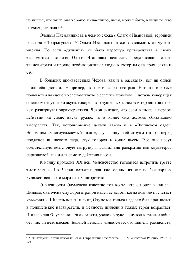 не пишет, что жила она хорошо и счастливо, имея, может быть, в виду то, что 
наконец его нашла8. 
Оленька Племянникова в чем-то схожа с Ольгой Ивановной, героиней 
рассказа «Попрыгунья». У Ольги Ивановны та же зависимость от чужого 
мнения. Но если «душечка» не была чересчур привередлива в своих 
знакомствах, то для Ольги Ивановны ценность представляли только 
знаменитости и прочие необыкновенные люди, к которым она причисляла и 
себя. 
В больших произведениях Чехова, как и в рассказах, нет ни одной 
«лишней» детали. Например, в пьесе «Три сестры» Наташа впервые 
появляется на сцене в красном платье с зеленым пояском — деталь, говорящая 
о полном отсутствии вкуса, говорящая о душевных качествах героини больше, 
чем развернутая характеристика. Чехов считает, что если в пьесе в первом 
действии на сцене висит ружье, то в конце оно должно обязательно 
выстрелить. Так, использование детали важно и в «Вишневом саде». 
Вспомним «многоуважаемый шкаф», звук лопнувшей струны как раз перед 
продажей вишневого сада, стук топоров в конце пьесы. Все они несут 
обязательную смысловую нагрузку и важны для раскрытия как характеров 
персонажей, так и для самого действия пьесы. 
К концу проходит XX век. Человечество готовится встретить третье 
тысячелетие. Но Чехов остается для нас одним из самых бесспорных 
художественных и моральных авторитетов. 
О внешности Очумелова известно только то, что он одет в шинель. 
Видимо, она очень ему дорога, раз он надел ее летом, когда обычно поспевает 
крыжовник. Шинель новая, значит, Очумелов только недавно был произведен 
в полицейские надзиратели, и ценность шинели в глазах героя возрастает. 
Шинель для Очумелова – знак власти, узелок в руке – символ корыстолюбия, 
без них он невозможен. Важной деталью является то, что шинель распахнута, 
                                                           
8 А. Ф. Захаркин. Антон Павлович Чехов. Очерк жизни и творчества.        М. «Советская Россия», 1961г. С. 
136 
