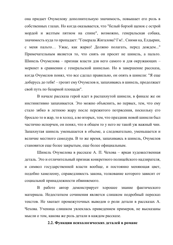 она придает Очумелову дополнительную значимость, повышает его роль в 
собственных глазах. Но когда оказывается, что "белый борзой щенок с острой 
мордой и желтым пятном на спине", возможно, генеральская собака, 
значимость куда то пропадает: "Генерала Жигалова? Гм!.. Сними ка, Елдырин, 
с меня пальто… Ужас, как жарко! Должно полагать, перед дождем..." 
Примечательным является то, что снять он просит не шинель, а пальто. 
Шинель Очумелова – признак власти для него самого и для окружающих – 
меркнет в сравнении с генеральской шинелью. Но в завершение рассказа, 
когда Очумелов понял, что все сделал правильно, он опять в шинели: "Я еще 
доберусь до тебя! – грозит ему Очумелов и, запахиваясь в шинель, продолжает 
свой путь по базарной площади". 
В начале рассказа герой идет в распахнутой шинели, в финале же он 
инстинктивно запахивается. Это можно объяснить, во первых, тем, что ему 
стало зябко в летнюю жару после пережитого потрясения, поскольку его 
бросало то в жар, то в холод, а во вторых, тем, что праздник новой шинели был 
частично испорчен, он понял, что в общем то у него не такой уж важный чин. 
Запахнутая шинель уменьшается в объеме, а следовательно, уменьшается и 
величие местного самодура. В то же время, запахиваясь в шинель, Очумелов 
становится еще более закрытым, еще более официальным. 
Шинель Очумелова в рассказе А. П. Чехова – яркая художественная 
деталь. Это и отличительный признак конкретного полицейского надзирателя, 
и символ государственной власти вообще, и постоянно меняющая цвет, 
подобно хамелеону, справедливость закона, толкование которого зависит от 
социальной принадлежности обвиняемого. 
В работе автор демонстрирует хорошее знание фактического 
материала. Недостатком сочинения является слишком подробный пересказ 
текстов. Не хватает промежуточных выводов о роли детали в рассказах А. 
Чехова. Ученица слишком увлеклась приведением примеров, не высказаны 
мысли о том, какова же роль детали в каждом рассказе.  
2.2. Функции психологических деталей в романе 
