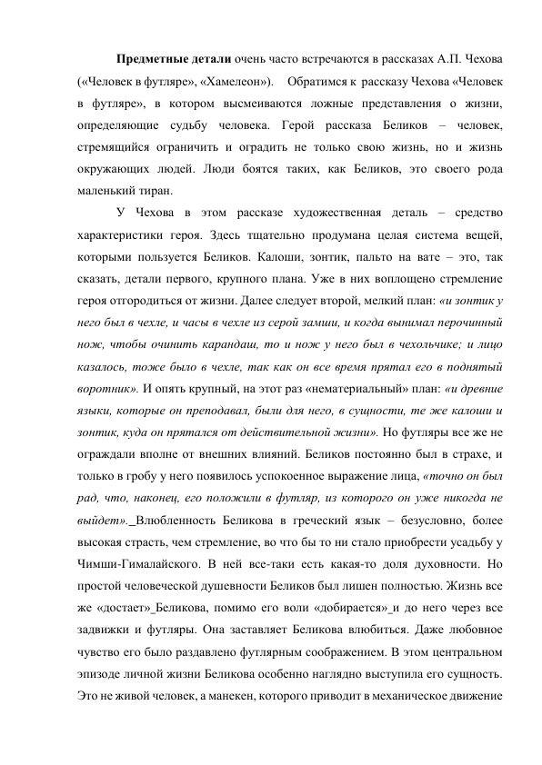 Предметные детали очень часто встречаются в рассказах А.П. Чехова 
(«Человек в футляре», «Хамелеон»).     Обратимся к  рассказу Чехова «Человек 
в футляре», в котором высмеиваются ложные представления о жизни, 
определяющие судьбу человека. Герой рассказа Беликов – человек, 
стремящийся ограничить и оградить не только свою жизнь, но и жизнь 
окружающих людей. Люди боятся таких, как Беликов, это своего рода 
маленький тиран.  
У Чехова в этом рассказе художественная деталь – средство 
характеристики героя. Здесь тщательно продумана целая система вещей, 
которыми пользуется Беликов. Калоши, зонтик, пальто на вате – это, так 
сказать, детали первого, крупного плана. Уже в них воплощено стремление 
героя отгородиться от жизни. Далее следует второй, мелкий план: «и зонтик у 
него был в чехле, и часы в чехле из серой замши, и когда вынимал перочинный 
нож, чтобы очинить карандаш, то и нож у него был в чехольчике; и лицо 
казалось, тоже было в чехле, так как он все время прятал его в поднятый 
воротник». И опять крупный, на этот раз «нематериальный» план: «и древние 
языки, которые он преподавал, были для него, в сущности, те же калоши и 
зонтик, куда он прятался от действительной жизни». Но футляры все же не 
ограждали вполне от внешних влияний. Беликов постоянно был в страхе, и 
только в гробу у него появилось успокоенное выражение лица, «точно он был 
рад, что, наконец, его положили в футляр, из которого он уже никогда не 
выйдет». Влюбленность Беликова в греческий язык – безусловно, более 
высокая страсть, чем стремление, во что бы то ни стало приобрести усадьбу у 
Чимши-Гималайского. В ней все-таки есть какая-то доля духовности. Но 
простой человеческой душевности Беликов был лишен полностью. Жизнь все 
же «достает» Беликова, помимо его воли «добирается» и до него через все 
задвижки и футляры. Она заставляет Беликова влюбиться. Даже любовное 
чувство его было раздавлено футлярным соображением. В этом центральном 
эпизоде личной жизни Беликова особенно наглядно выступила его сущность. 
Это не живой человек, а манекен, которого приводит в механическое движение 
