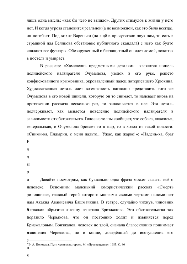 лишь одна мысль: «как бы чего не вышло». Других стимулов к жизни у него 
нет. И когда угроза становится реальной (а не возможной, как это было всегда), 
он погибает. Под хохот Вареньки (да ещё в присутствии двух дам, то есть в 
страшной для Беликова обстановке публичного скандала) с него как будто 
спадают все футляры. Обезоруженный и беззащитный он идет домой, ложится 
в постель и умирает.  
В рассказе «Хамелеон» предметными деталями  являются шинель 
полицейского 
надзирателя 
Очумелова, 
узелок 
в 
его 
руке, 
решето 
конфискованного крыжовника, окровавленный палец потерпевшего Хрюкина. 
Художественная деталь дает возможность наглядно представить того же 
Очумелова в его новой шинели, которую он то снимает, то надевает вновь на 
протяжении рассказа несколько раз, то запахивается в нее. Эта деталь 
подчеркивает, как меняется поведение полицейского надзирателя в 
зависимости от обстоятельств. Голос из толпы сообщает, что собака, «кажись», 
генеральская, и Очумелова бросает то в жар, то в холод от такой новости: 
«Сними-ка, Елдырин, с меня пальто... Ужас, как жарко!»; «Надень-ка, брат 
Е
л
д
ы
р
и
н
,
 
н
а
 
м
е
н
я
Давайте посмотрим, как буквально одна фраза может сказать всё о 
человеке. 
Вспомним 
маленький 
юмористический 
рассказ 
«Смерть 
чиновника», главный герой которого многими своими чертами напоминает 
нам Акакия Акакиевича Башмачкина. В театре, случайно чихнув, чиновник 
Червяков обрызгал лысину генерала Бризжалова. Это обстоятельство так 
поразило Червякова, что он постоянно ходит и извиняется перед 
Бризжаловым. Бризжалов, человек не злой, сначала благосклонно принимает 
извинения Червякова, но в конце, доведённый до исступления его 
                                                           
9 Э. А. Полоцкая. Пути чеховских героев. М. «Просвещение», 1983. С. 46 
