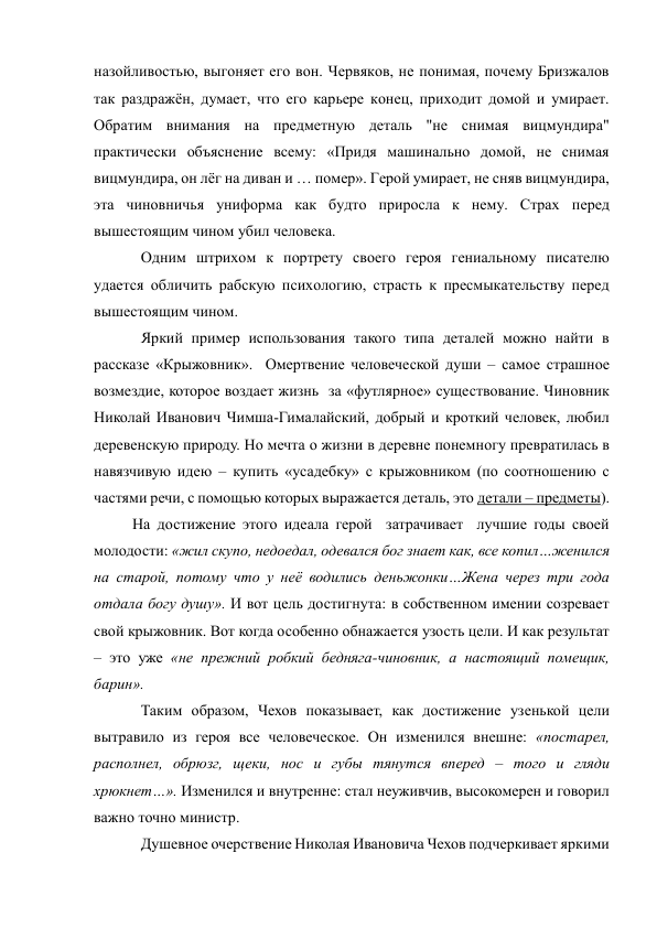 назойливостью, выгоняет его вон. Червяков, не понимая, почему Бризжалов 
так раздражён, думает, что его карьере конец, приходит домой и умирает. 
Обратим внимания на предметную деталь "не снимая вицмундира"  
практически объяснение всему: «Придя машинально домой, не снимая 
вицмундира, он лёг на диван и … помер». Герой умирает, не сняв вицмундира, 
эта чиновничья униформа как будто приросла к нему. Страх перед 
вышестоящим чином убил человека.  
Одним штрихом к портрету своего героя гениальному писателю 
удается обличить рабскую психологию, страсть к пресмыкательству перед 
вышестоящим чином. 
Яркий пример использования такого типа деталей можно найти в 
рассказе «Крыжовник».  Омертвение человеческой души – самое страшное 
возмездие, которое воздает жизнь  за «футлярное» существование. Чиновник 
Николай Иванович Чимша-Гималайский, добрый и кроткий человек, любил 
деревенскую природу. Но мечта о жизни в деревне понемногу превратилась в 
навязчивую идею – купить «усадебку» с крыжовником (по соотношению с 
частями речи, с помощью которых выражается деталь, это детали – предметы). 
          На достижение этого идеала герой  затрачивает  лучшие годы своей  
молодости: «жил скупо, недоедал, одевался бог знает как, все копил…женился 
на старой, потому что у неё водились деньжонки…Жена через три года 
отдала богу душу». И вот цель достигнута: в собственном имении созревает 
свой крыжовник. Вот когда особенно обнажается узость цели. И как результат 
– это уже «не прежний робкий бедняга-чиновник, а настоящий помещик, 
барин». 
Таким образом, Чехов показывает, как достижение узенькой цели 
вытравило из героя все человеческое. Он изменился внешне: «постарел, 
располнел, обрюзг, щеки, нос и губы тянутся вперед – того и гляди 
хрюкнет…». Изменился и внутренне: стал неуживчив, высокомерен и говорил 
важно точно министр. 
Душевное очерствение Николая Ивановича Чехов подчеркивает яркими 
