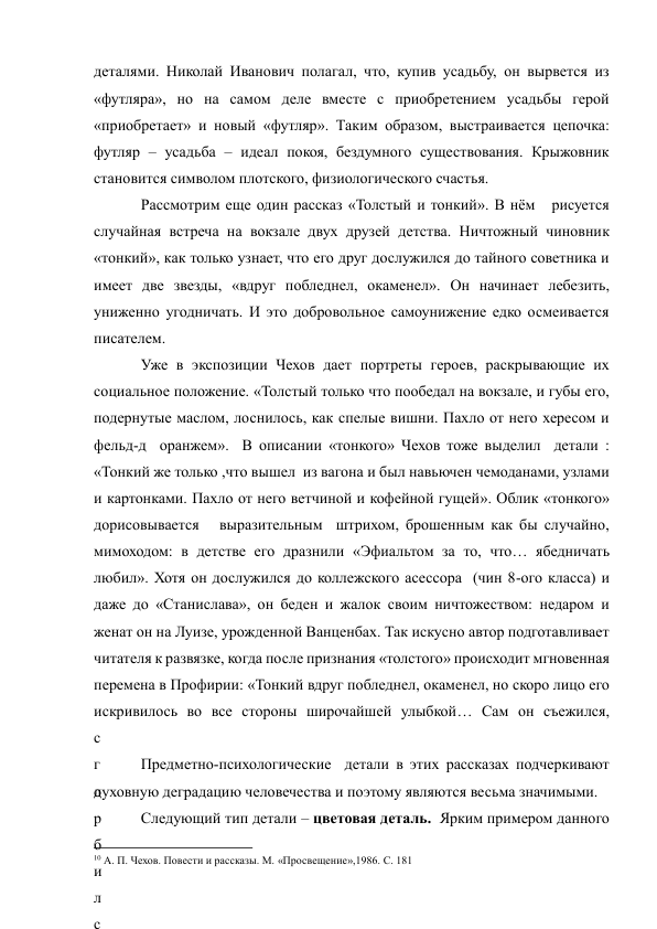 деталями. Николай Иванович полагал, что, купив усадьбу, он вырвется из 
«футляра», но на самом деле вместе с приобретением усадьбы герой 
«приобретает» и новый «футляр». Таким образом, выстраивается цепочка: 
футляр – усадьба – идеал покоя, бездумного существования. Крыжовник 
становится символом плотского, физиологического счастья. 
Рассмотрим еще один рассказ «Толстый и тонкий». В нём   рисуется 
случайная встреча на вокзале двух друзей детства. Ничтожный чиновник 
«тонкий», как только узнает, что его друг дослужился до тайного советника и 
имеет две звезды, «вдруг побледнел, окаменел». Он начинает лебезить, 
униженно угодничать. И это добровольное самоунижение едко осмеивается 
писателем. 
Уже в экспозиции Чехов дает портреты героев, раскрывающие их 
социальное положение. «Толстый только что пообедал на вокзале, и губы его, 
подернутые маслом, лоснилось, как спелые вишни. Пахло от него хересом и 
фельд-д  оранжем».  В описании «тонкого» Чехов тоже выделил  детали : 
«Тонкий же только ,что вышел  из вагона и был навьючен чемоданами, узлами 
и картонками. Пахло от него ветчиной и кофейной гущей». Облик «тонкого» 
дорисовывается   выразительным  штрихом, брошенным как бы случайно, 
мимоходом: в детстве его дразнили «Эфиальтом за то, что… ябедничать 
любил». Хотя он дослужился до коллежского асессора  (чин 8-ого класса) и 
даже до «Станислава», он беден и жалок своим ничтожеством: недаром и 
женат он на Луизе, урожденной Ванценбах. Так искусно автор подготавливает 
читателя к развязке, когда после признания «толстого» происходит мгновенная 
перемена в Профирии: «Тонкий вдруг побледнел, окаменел, но скоро лицо его 
искривилось во все стороны широчайшей улыбкой… Сам он съежился, 
с
г
о
р
б
и
л
с
Предметно-психологические  детали в этих рассказах подчеркивают 
духовную деградацию человечества и поэтому являются весьма значимыми. 
Следующий тип детали – цветовая деталь.  Ярким примером данного 
                                                           
10 А. П. Чехов. Повести и рассказы. М. «Просвещение»,1986. С. 181 
