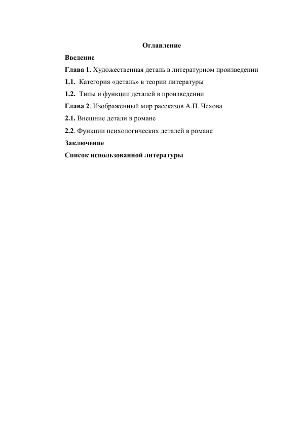  
Оглавление 
Введение 
Глава 1. Художественная деталь в литературном произведении 
1.1. Категория «деталь» в теории литературы 
1.2. Типы и функции деталей в произведении 
Глава 2. Изображённый мир рассказов А.П. Чехова 
2.1. Внешние детали в романе 
2.2. Функции психологических деталей в романе 
Заключение 
Список использованной литературы 
 
 
