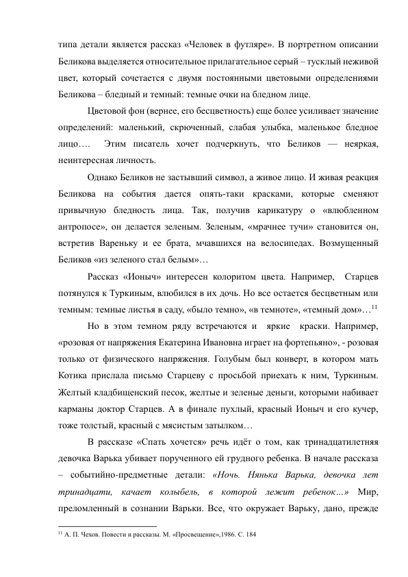 типа детали является рассказ «Человек в футляре». В портретном описании 
Беликова выделяется относительное прилагательное серый – тусклый неживой 
цвет, который сочетается с двумя постоянными цветовыми определениями 
Беликова – бледный и темный: темные очки на бледном лице. 
Цветовой фон (вернее, его бесцветность) еще более усиливает значение 
определений: маленький, скрюченный, слабая улыбка, маленькое бледное 
лицо….  Этим писатель хочет подчеркнуть, что Беликов — неяркая, 
неинтересная личность. 
Однако Беликов не застывший символ, а живое лицо. И живая реакция 
Беликова на события дается опять-таки красками, которые сменяют 
привычную бледность лица. Так, получив карикатуру о «влюбленном 
антропосе», он делается зеленым. Зеленым, «мрачнее тучи» становится он, 
встретив Вареньку и ее брата, мчавшихся на велосипедах. Возмущенный 
Беликов «из зеленого стал белым»… 
Рассказ «Ионыч» интересен колоритом цвета. Например,  Старцев 
потянулся к Туркиным, влюбился в их дочь. Но все остается бесцветным или 
темным: темные листья в саду, «было темно», «в темноте», «темный дом»…11 
Но в этом темном ряду встречаются и  яркие  краски. Например, 
«розовая от напряжения Екатерина Ивановна играет на фортепьяно», - розовая 
только от физического напряжения. Голубым был конверт, в котором мать 
Котика прислала письмо Старцеву с просьбой приехать к ним, Туркиным. 
Желтый кладбищенский песок, желтые и зеленые деньги, которыми набивает 
карманы доктор Старцев. А в финале пухлый, красный Ионыч и его кучер, 
тоже толстый, красный с мясистым затылком… 
В рассказе «Спать хочется» речь идёт о том, как тринадцатилетняя 
девочка Варька убивает порученного ей грудного ребенка. В начале рассказа 
– событийно-предметные детали: «Ночь. Нянька Варька, девочка лет 
тринадцати, качает колыбель, в которой лежит ребенок…» Мир, 
преломленный в сознании Варьки. Все, что окружает Варьку, дано, прежде 
                                                           
11 А. П. Чехов. Повести и рассказы. М. «Просвещение»,1986. С. 184 
