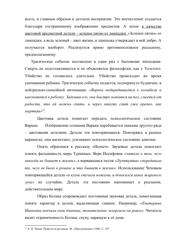 всего, и главным образом в детском восприятии. Это впечатление создается 
благодаря отстраненному изображению предметов. А затем в качестве 
цветовой предметной детали – зеленое пятно от лампадки. «Зеленое пятно» от 
лампадки, а ведь зеленый – цвет жизни, и лампадка утверждает в ней добро. А 
получается наоборот. Реализуется прямо противоположное реальному, 
предполагаемому. 
      Трагическое событие поставлено в один ряд с бытовыми эпизодами. 
Смерть не подготавливается и не объясняется философски, как у Толстого. 
Убийство не готовилось длительно. Убийство происходит во время 
укачивания ребенка. Трагическое событие подается, подчеркнуто буднично, в 
нейтрально-спокойной интонации: «Варька подкрадывается к колыбели и 
наклоняется к ребенку. Задушив его, она быстро ложится на пол, смеется от 
радости, что ей можно спать; и через минуту спит уже крепко, как 
мертвая»12. 
Цветовая деталь помогает передать психологическое состояние 
Варьки.       Изображение сознания Варьки перебивается знаками другого ряда 
– цветовыми деталями. Детали эти повторяющиеся. Повторяясь в разных 
вариантах, они нагнетают, усиливают психологическое состояние девочки. 
Опять обратимся к рассказу «Ионыч». Звуковые детали помогают 
понять фальшивость мира Туркиных. Вера Иосифовна «читала о том, чего 
никогда не бывает в жизни», а ворвавшаяся песня «Лучинушка» «передавала 
то, чего не было в романе и что бывает в жизни». Использование Чеховым 
повторяющейся детали «в кухне стучали ножами, и доносился запах жареного 
лука» не случайно. Деталь эта постоянно напоминает о реальном, 
действительном мире. 
Образ Котика сопровождает постоянная звуковая деталь, помогающая 
понять характер в целом, выделяющая главное. Например, «Екатерина 
Ивановна кончила свои длинные, томительные экзерсисы на рояле». Читатель 
видит ограниченность Котика, скуку, царящую в её доме. 
                                                           
12 А. П. Чехов. Повести и рассказы. М. «Просвещение»,1986. С. 187 
