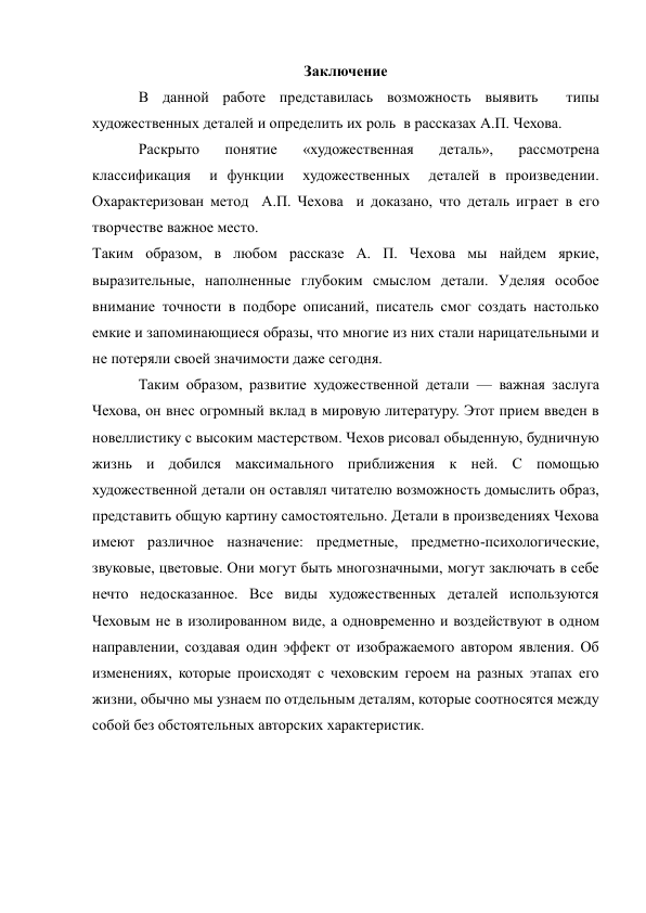 Заключение 
В данной работе представилась возможность выявить  типы 
художественных деталей и определить их роль  в рассказах А.П. Чехова. 
Раскрыто 
понятие 
«художественная 
деталь», 
рассмотрена  
классификация  и функции  художественных  деталей в произведении.   
Охарактеризован метод  А.П. Чехова  и доказано, что деталь играет в его 
творчестве важное место. 
Таким образом, в любом рассказе А. П. Чехова мы найдем яркие, 
выразительные, наполненные глубоким смыслом детали. Уделяя особое 
внимание точности в подборе описаний, писатель смог создать настолько 
емкие и запоминающиеся образы, что многие из них стали нарицательными и 
не потеряли своей значимости даже сегодня. 
Таким образом, развитие художественной детали — важная заслуга 
Чехова, он внес огромный вклад в мировую литературу. Этот прием введен в 
новеллистику с высоким мастерством. Чехов рисовал обыденную, будничную 
жизнь и добился максимального приближения к ней. С помощью 
художественной детали он оставлял читателю возможность домыслить образ, 
представить общую картину самостоятельно. Детали в произведениях Чехова 
имеют различное назначение: предметные, предметно-психологические, 
звуковые, цветовые. Они могут быть многозначными, могут заключать в себе 
нечто недосказанное. Все виды художественных деталей используются 
Чеховым не в изолированном виде, а одновременно и воздействуют в одном 
направлении, создавая один эффект от изображаемого автором явления. Об 
изменениях, которые происходят с чеховским героем на разных этапах его 
жизни, обычно мы узнаем по отдельным деталям, которые соотносятся между 
собой без обстоятельных авторских характеристик. 
 
 
 
 
