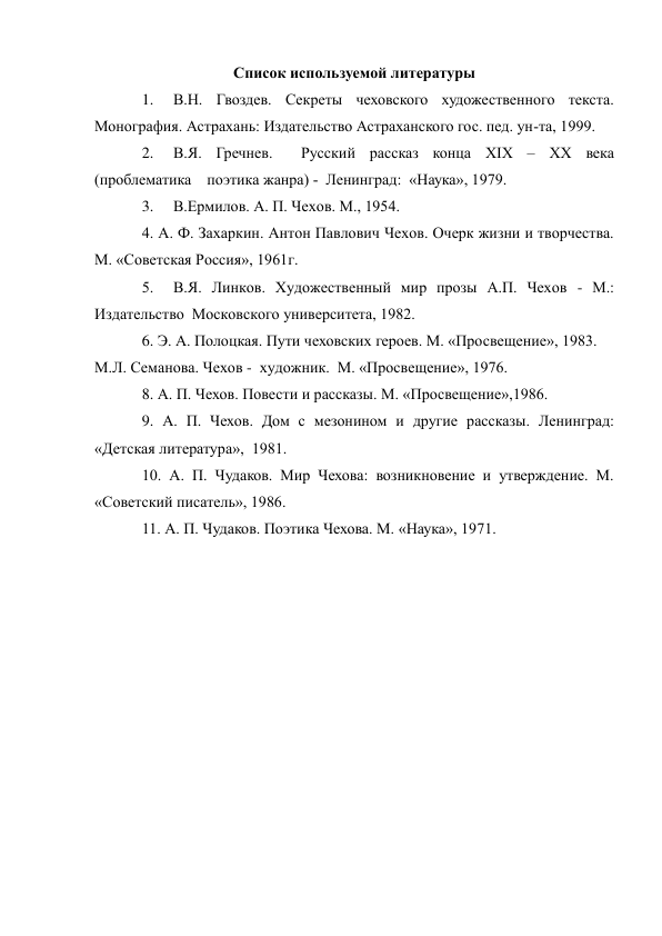 Список используемой литературы 
1. 
В.Н. Гвоздев. Секреты чеховского художественного текста. 
Монография. Астрахань: Издательство Астраханского гос. пед. ун-та, 1999. 
2. 
В.Я. Гречнев.  Русский рассказ конца XIX – XX века  
(проблематика    поэтика жанра) -  Ленинград:  «Наука», 1979. 
3. 
В.Ермилов. А. П. Чехов. М., 1954. 
4. А. Ф. Захаркин. Антон Павлович Чехов. Очерк жизни и творчества.        
М. «Советская Россия», 1961г. 
5.  В.Я. Линков. Художественный мир прозы А.П. Чехов - М.: 
Издательство  Московского университета, 1982. 
6. Э. А. Полоцкая. Пути чеховских героев. М. «Просвещение», 1983. 
М.Л. Семанова. Чехов -  художник.  М. «Просвещение», 1976. 
8. А. П. Чехов. Повести и рассказы. М. «Просвещение»,1986. 
9. А. П. Чехов. Дом с мезонином и другие рассказы. Ленинград: 
«Детская литература»,  1981. 
10. А. П. Чудаков. Мир Чехова: возникновение и утверждение. М.  
«Советский писатель», 1986. 
11. А. П. Чудаков. Поэтика Чехова. М. «Наука», 1971. 
 
