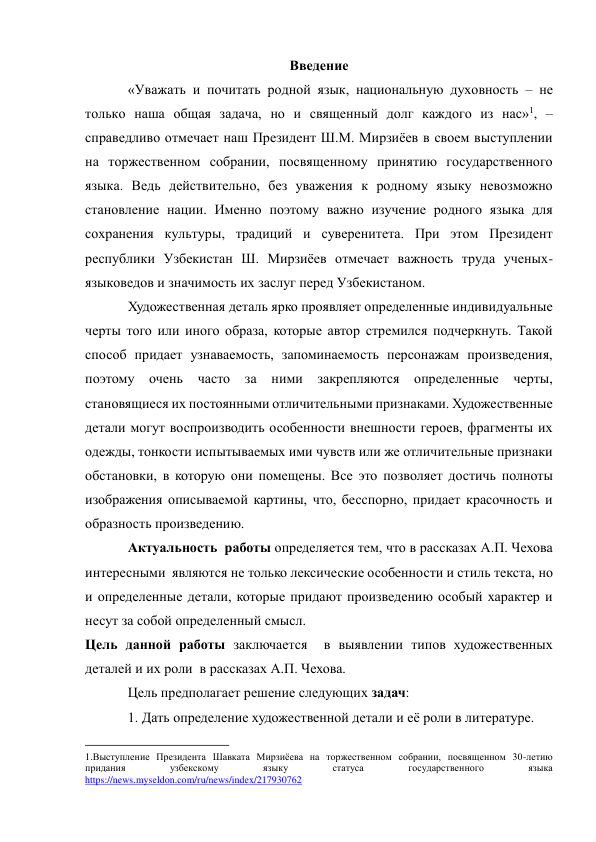 Введение 
«Уважать и почитать родной язык, национальную духовность – не 
только наша общая задача, но и священный долг каждого из нас»1, – 
справедливо отмечает наш Президент Ш.М. Мирзиёев в своем выступлении 
на торжественном собрании, посвященному принятию государственного 
языка. Ведь действительно, без уважения к родному языку невозможно 
становление нации. Именно поэтому важно изучение родного языка для 
сохранения культуры, традиций и суверенитета. При этом Президент 
республики Узбекистан Ш. Мирзиёев отмечает важность труда ученых-
языковедов и значимость их заслуг перед Узбекистаном. 
Художественная деталь ярко проявляет определенные индивидуальные 
черты того или иного образа, которые автор стремился подчеркнуть. Такой 
способ придает узнаваемость, запоминаемость персонажам произведения, 
поэтому очень часто за ними закрепляются 
определенные 
черты, 
становящиеся их постоянными отличительными признаками. Художественные 
детали могут воспроизводить особенности внешности героев, фрагменты их 
одежды, тонкости испытываемых ими чувств или же отличительные признаки 
обстановки, в которую они помещены. Все это позволяет достичь полноты 
изображения описываемой картины, что, бесспорно, придает красочность и 
образность произведению. 
Актуальность  работы определяется тем, что в рассказах А.П. Чехова 
интересными  являются не только лексические особенности и стиль текста, но 
и определенные детали, которые придают произведению особый характер и 
несут за собой определенный смысл.  
Цель данной работы заключается  в выявлении типов художественных 
деталей и их роли  в рассказах А.П. Чехова. 
Цель предполагает решение следующих задач: 
1. Дать определение художественной детали и её роли в литературе. 
                                                           
1.Выступление Президента Шавката Мирзиёева на торжественном собрании, посвященном 30-летию 
придания 
узбекскому 
языку 
статуса 
государственного 
языка 
https://news.myseldon.com/ru/news/index/217930762  
