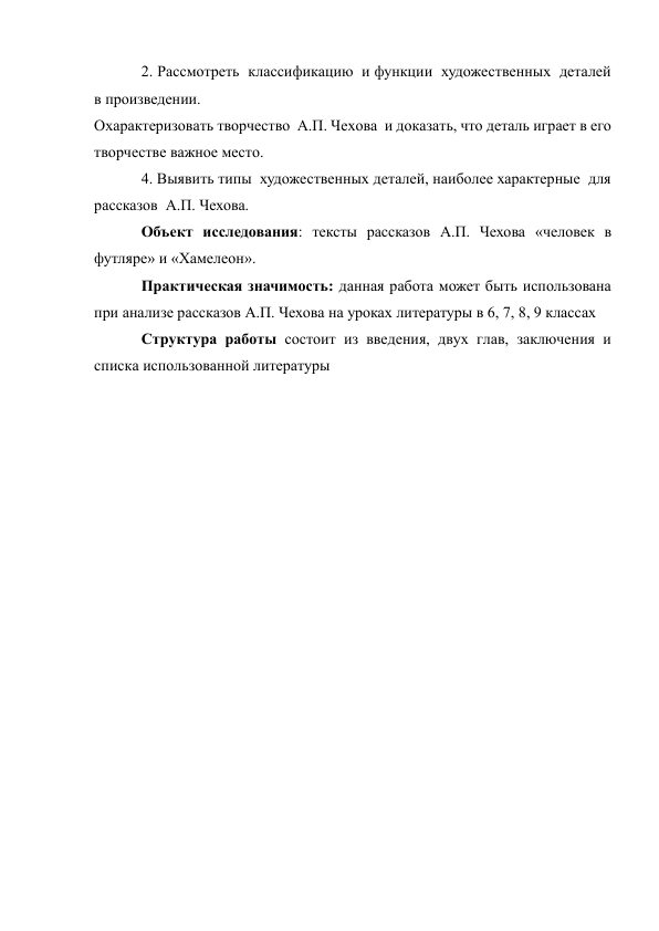 2. Рассмотреть  классификацию  и функции  художественных  деталей 
в произведении. 
Охарактеризовать творчество  А.П. Чехова  и доказать, что деталь играет в его 
творчестве важное место. 
4. Выявить типы  художественных деталей, наиболее характерные  для 
рассказов  А.П. Чехова. 
Объект исследования: тексты рассказов А.П. Чехова «человек в 
футляре» и «Хамелеон». 
Практическая значимость: данная работа может быть использована 
при анализе рассказов А.П. Чехова на уроках литературы в 6, 7, 8, 9 классах 
Структура работы состоит из введения, двух глав, заключения и 
списка использованной литературы 
 
