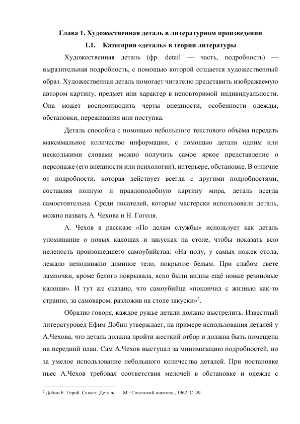 Глава 1. Художественная деталь в литературном произведении 
1.1. Категория «деталь» в теории литературы 
Художественная деталь (фр. detail — часть, подробность) — 
выразительная подробность, с помощью которой создается художественный 
образ. Художественная деталь помогает читателю представить изображаемую 
автором картину, предмет или характер в неповторимой индивидуальности. 
Она может воспроизводить черты внешности, особенности одежды, 
обстановки, переживания или поступка. 
Деталь способна с помощью небольшого текстового объёма передать 
максимальное количество информации, с помощью детали одним или 
несколькими словами можно получить самое яркое представление о 
персонаже (его внешности или психологии), интерьере, обстановке. В отличие 
от подробности, которая действует всегда с другими подробностями, 
составляя полную и правдоподобную картину мира, деталь всегда 
самостоятельна. Среди писателей, которые мастерски использовали деталь, 
можно назвать А. Чехова и Н. Гоголя. 
А. Чехов в рассказе «По делам службы» использует как деталь 
упоминание о новых калошах и закусках на столе, чтобы показать всю 
нелепость произошедшего самоубийства: «На полу, у самых ножек стола, 
лежало неподвижно длинное тело, покрытое белым. При слабом свете 
лампочки, кроме белого покрывала, ясно были видны ещё новые резиновые 
калоши». И тут же сказано, что самоубийца «покончил с жизнью как-то 
странно, за самоваром, разложив на столе закуски»2. 
Образно говоря, каждое ружье детали должно выстрелить. Известный 
литературовед Ефим Добин утверждает, на примере использования деталей у 
А.Чехова, что деталь должна пройти жесткий отбор и должна быть помещена 
на передний план. Сам А.Чехов выступал за минимизацию подробностей, но 
за умелое использование небольшого количества деталей. При постановке 
пьес А.Чехов требовал соответствия мелочей в обстановке и одежде с 
                                                           
2 Добин Е. Герой. Сюжет. Деталь. — М.: Советский писатель, 1962. С. 49 
