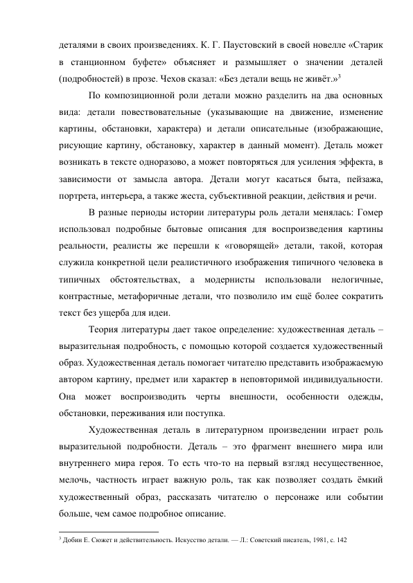 деталями в своих произведениях. К. Г. Паустовский в своей новелле «Старик 
в станционном буфете» объясняет и размышляет о значении деталей 
(подробностей) в прозе. Чехов сказал: «Без детали вещь не живёт.»3 
По композиционной роли детали можно разделить на два основных 
вида: детали повествовательные (указывающие на движение, изменение 
картины, обстановки, характера) и детали описательные (изображающие, 
рисующие картину, обстановку, характер в данный момент). Деталь может 
возникать в тексте одноразово, а может повторяться для усиления эффекта, в 
зависимости от замысла автора. Детали могут касаться быта, пейзажа, 
портрета, интерьера, а также жеста, субъективной реакции, действия и речи. 
В разные периоды истории литературы роль детали менялась: Гомер 
использовал подробные бытовые описания для воспроизведения картины 
реальности, реалисты же перешли к «говорящей» детали, такой, которая 
служила конкретной цели реалистичного изображения типичного человека в 
типичных обстоятельствах, а модернисты использовали нелогичные, 
контрастные, метафоричные детали, что позволило им ещё более сократить 
текст без ущерба для идеи. 
Теория литературы дает такое определение: художественная деталь – 
выразительная подробность, с помощью которой создается художественный 
образ. Художественная деталь помогает читателю представить изображаемую 
автором картину, предмет или характер в неповторимой индивидуальности. 
Она может воспроизводить черты внешности, особенности одежды, 
обстановки, переживания или поступка. 
Художественная деталь в литературном произведении играет роль 
выразительной подробности. Деталь – это фрагмент внешнего мира или 
внутреннего мира героя. То есть что-то на первый взгляд несущественное, 
мелочь, частность играет важную роль, так как позволяет создать ёмкий 
художественный образ, рассказать читателю о персонаже или событии 
больше, чем самое подробное описание. 
                                                           
3 Добин Е. Сюжет и действительность. Искусство детали. — Л.: Советский писатель, 1981, с. 142 
