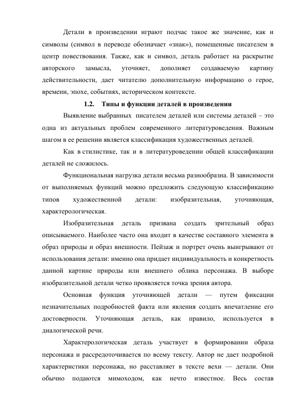 Детали в произведении играют подчас такое же значение, как и 
символы (символ в переводе обозначает «знак»), помещенные писателем в 
центр повествования. Также, как и символ, деталь работает на раскрытие 
авторского 
замысла, 
уточняет, 
дополняет 
создаваемую 
картину 
действительности, дает читателю дополнительную информацию о герое, 
времени, эпохе, событиях, историческом контексте. 
1.2. Типы и функции деталей в произведении 
Выявление выбранных  писателем деталей или системы деталей – это 
одна из актуальных проблем современного литературоведения. Важным 
шагом в ее решении является классификация художественных деталей.  
Как в стилистике, так и в литературоведении общей классификации 
деталей не сложилось.  
Функциональная нагрузка детали весьма разнообразна. В зависимости 
от выполняемых функций можно предложить следующую классификацию 
типов 
художественной 
детали: 
изобразительная, 
уточняющая, 
характерологическая. 
Изобразительная 
деталь 
призвана 
создать 
зрительный 
образ 
описываемого. Наиболее часто она входит в качестве составного элемента в 
образ природы и образ внешности. Пейзаж и портрет очень выигрывают от 
использования детали: именно она придает индивидуальность и конкретность 
данной картине природы или внешнего облика персонажа. В выборе 
изобразительной детали четко проявляется точка зрения автора.  
Основная 
функция 
уточняющей 
детали 
— 
путем 
фиксации 
незначительных подробностей факта или явления создать впечатление его 
достоверности. 
Уточняющая 
деталь, 
как 
правило, 
используется 
в 
диалогической речи. 
Характерологическая деталь участвует в формировании образа 
персонажа и рассредоточивается по всему тексту. Автор не дает подробной  
характеристики персонажа, но расставляет в тексте вехи — детали. Они 
обычно 
подаются 
мимоходом, 
как 
нечто 
известное. 
Весь 
состав 
