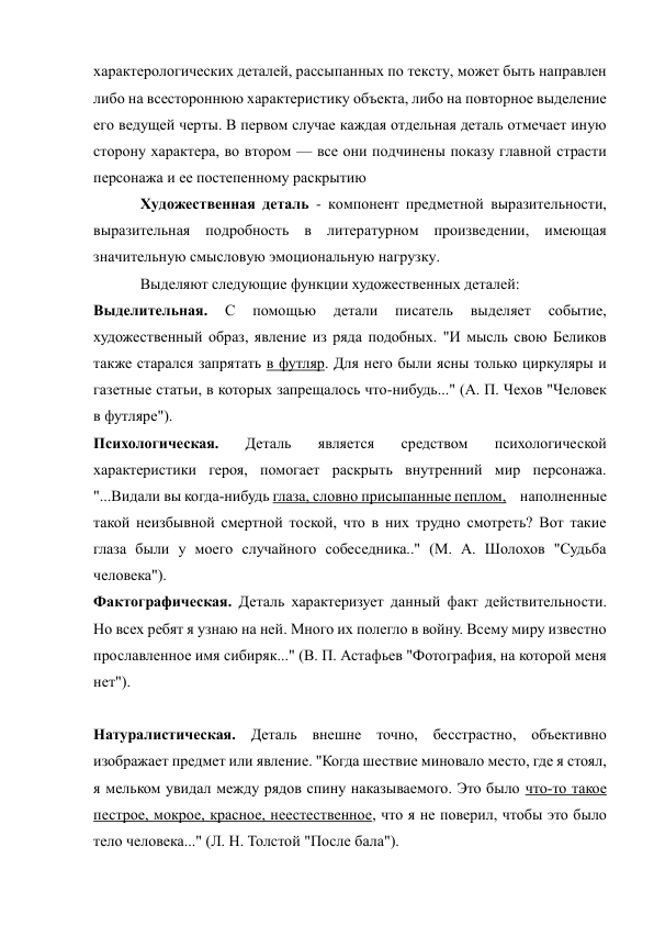 характерологических деталей, рассыпанных по тексту, может быть направлен 
либо на всестороннюю характеристику объекта, либо на повторное выделение 
его ведущей черты. В первом случае каждая отдельная деталь отмечает иную 
сторону характера, во втором — все они подчинены показу главной страсти 
персонажа и ее постепенному раскрытию 
Художественная деталь - компонент предметной выразительности, 
выразительная подробность в литературном произведении, имеющая 
значительную смысловую эмоциональную нагрузку. 
Выделяют следующие функции художественных деталей: 
Выделительная. 
С 
помощью 
детали 
писатель 
выделяет 
событие, 
художественный образ, явление из ряда подобных. "И мысль свою Беликов 
также старался запрятать в футляр. Для него были ясны только циркуляры и 
газетные статьи, в которых запрещалось что-нибудь..." (А. П. Чехов "Человек 
в футляре"). 
Психологическая. 
Деталь 
является 
средством 
психологической 
характеристики героя, помогает раскрыть внутренний мир персонажа. 
"...Видали вы когда-нибудь глаза, словно присыпанные пеплом,    наполненные 
такой неизбывной смертной тоской, что в них трудно смотреть? Вот такие 
глаза были у моего случайного собеседника.." (М. А. Шолохов "Судьба 
человека"). 
Фактографическая. Деталь характеризует данный факт действительности. 
Но всех ребят я узнаю на ней. Много их полегло в войну. Всему миру известно 
прославленное имя сибиряк..." (В. П. Астафьев "Фотография, на которой меня 
нет"). 
Натуралистическая. Деталь внешне точно, бесстрастно, объективно 
изображает предмет или явление. "Когда шествие миновало место, где я стоял, 
я мельком увидал между рядов спину наказываемого. Это было что-то такое 
пестрое, мокрое, красное, неестественное, что я не поверил, чтобы это было 
тело человека..." (Л. Н. Толстой "После бала"). 
