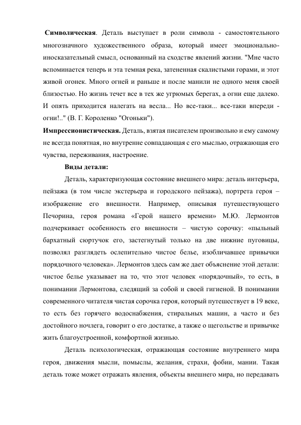  Символическая. Деталь выступает в роли символа - самостоятельного 
многозначного художественного образа, который имеет эмоционально-
иносказательный смысл, основанный на сходстве явлений жизни. "Мне часто 
вспоминается теперь и эта темная река, затененная скалистыми горами, и этот 
живой огонек. Много огней и раньше и после манили не одного меня своей 
близостью. Но жизнь течет все в тех же угрюмых берегах, а огни еще далеко. 
И опять приходится налегать на весла... Но все-таки... все-таки впереди - 
огни!.." (В. Г. Короленко "Огоньки"). 
Импрессионистическая. Деталь, взятая писателем произвольно и ему самому 
не всегда понятная, но внутренне совпадающая с его мыслью, отражающая его 
чувства, переживания, настроение. 
Виды детали: 
Деталь, характеризующая состояние внешнего мира: деталь интерьера, 
пейзажа (в том числе экстерьера и городского пейзажа), портрета героя – 
изображение его внешности. Например, описывая путешествующего 
Печорина, героя романа «Герой нашего времени» М.Ю. Лермонтов 
подчеркивает особенность его внешности – чистую сорочку: «пыльный 
бархатный сюртучок его, застегнутый только на две нижние пуговицы, 
позволял разглядеть ослепительно чистое белье, изобличавшее привычки 
порядочного человека». Лермонтов здесь сам же дает объяснение этой детали: 
чистое белье указывает на то, что этот человек «порядочный», то есть, в 
понимании Лермонтова, следящий за собой и своей гигиеной. В понимании 
современного читателя чистая сорочка героя, который путешествует в 19 веке, 
то есть без горячего водоснабжения, стиральных машин, а часто и без 
достойного ночлега, говорит о его достатке, а также о щегольстве и привычке 
жить благоустроенной, комфортной жизнью. 
Деталь психологическая, отражающая состояние внутреннего мира 
героя, движения мысли, помыслы, желания, страхи, фобии, мании. Такая 
деталь тоже может отражать явления, объекты внешнего мира, но передавать 
