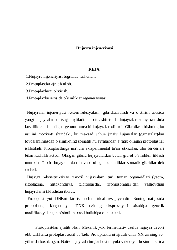 Hujayra injeneriyasi
REJA.
 1.Hujayra injeneriyasi tugrisida tushuncha.
 2.Protoplastlar ajratib olish.
 3.Protoplazlarni o`stirish.
 4.Protoplazlar asosida o`simliklar regenerasiyasi.
 Hujayralar injeneriyasi rekonstruksiyalash, gibridlashtirish va o`stirish asosida
yangi hujayralar kurishga aytiladi. Gibridlashtirishda hujayralar suniy ravishda
kushilib chatishtirilgan genom tutuvchi hujayralar olinadi. Gibridlashtirishning bu
usulini  moxiyati  shundaki,  bu  maksad  uchun  jinsiy  hujayralar  (gametalar)dan
foydalanilmasdan o`simlikning somatik hujayralaridan ajratib olingan protoplastlar
ishlatiladi. Protoplastlarga ma’lum ekisperimental ta’sir utkazilsa, ular bir-birlari
bilan kushilib ketadi. Olingan gibrid hujayralardan butun gibrid o`simlikni tiklash
mumkin. Gibrid hujayralardan in vitro olingan o`simliklar somatik gibridlar deb
ataladi.
 Hujayra rekonstruksiyasi  xar-xil hujayralarni turli tuman organoidlari (yadro,
sitoplazma,  mitoxondriya,  xloroplastlar,  xromosomalar)dan  yashovchan
hujayralarni tiklashdan iborat.
 Protoplast  yot  DNKni  kiritish  uchun  ideal  resepiyentdir.  Buning  natijasida
protoplastga  kirgan  yot  DNK  uzining  ekspressiyasi  xisobiga  genetik
modifikasiyalangan o`simlikni xosil bulishiga olib keladi.
 
Protoplastdan ajratib olish. Mexanik yoki fermentativ usulda hujayra devori
olib tashlansa protoplast xosil bo`ladi. Protoplastlarni ajratib olish XX asrning 60-
yillarida boshlangan. Nativ hujayrada turgor bosimi yoki vakuolyar bosim ta’sirida
