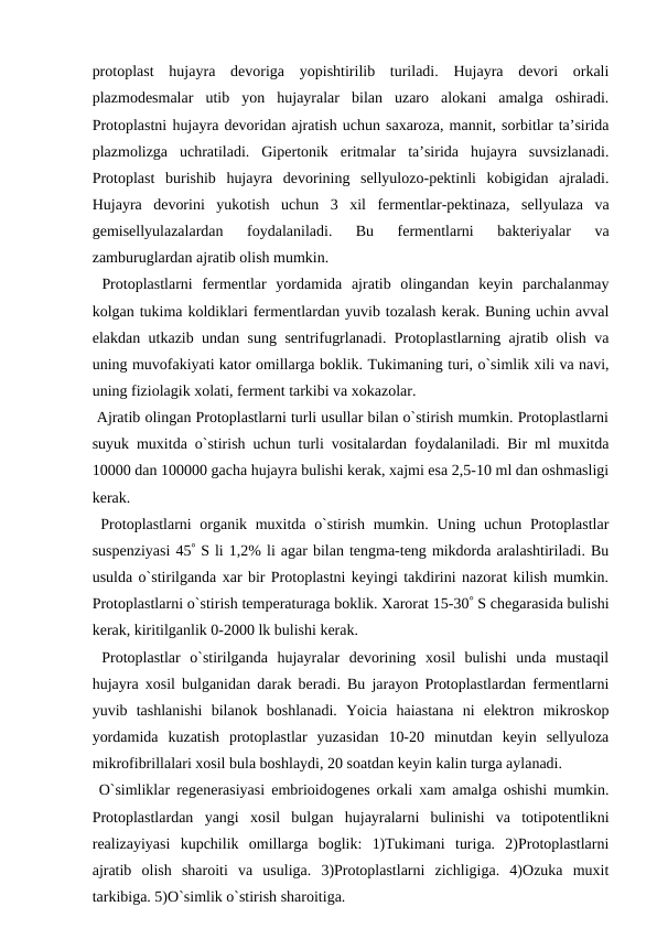 protoplast  hujayra  devoriga  yopishtirilib  turiladi.  Hujayra  devori  orkali
plazmodesmalar  utib  yon  hujayralar  bilan  uzaro  alokani  amalga  oshiradi.
Protoplastni hujayra devoridan ajratish uchun saxaroza, mannit, sorbitlar ta’sirida
plazmolizga  uchratiladi.  Gipertonik  eritmalar  ta’sirida  hujayra  suvsizlanadi.
Protoplast  burishib  hujayra  devorining  sellyulozo-pektinli  kobigidan  ajraladi.
Hujayra  devorini  yukotish  uchun  3  xil  fermentlar-pektinaza,  sellyulaza  va
gemisellyulazalardan  foydalaniladi.  Bu  fermentlarni  bakteriyalar  va
zamburuglardan ajratib olish mumkin.
 Protoplastlarni  fermentlar  yordamida  ajratib  olingandan  keyin  parchalanmay
kolgan tukima koldiklari fermentlardan yuvib tozalash kerak. Buning uchin avval
elakdan utkazib undan sung sentrifugrlanadi. Protoplastlarning ajratib olish va
uning muvofakiyati kator omillarga boklik. Tukimaning turi, o`simlik xili va navi,
uning fiziolagik xolati, ferment tarkibi va xokazolar.
 Ajratib olingan Protoplastlarni turli usullar bilan o`stirish mumkin. Protoplastlarni
suyuk muxitda o`stirish uchun turli vositalardan foydalaniladi. Bir ml muxitda
10000 dan 100000 gacha hujayra bulishi kerak, xajmi esa 2,5-10 ml dan oshmasligi
kerak.
 Protoplastlarni organik muxitda o`stirish mumkin. Uning uchun Protoplastlar
suspenziyasi 45 S li 1,2% li agar bilan tengma-teng mikdorda aralashtiriladi. Bu
usulda o`stirilganda xar bir Protoplastni keyingi takdirini nazorat kilish mumkin.
Protoplastlarni o`stirish temperaturaga boklik. Xarorat 15-30 S chegarasida bulishi
kerak, kiritilganlik 0-2000 lk bulishi kerak. 
 Protoplastlar  o`stirilganda  hujayralar  devorining  xosil  bulishi  unda  mustaqil
hujayra xosil bulganidan darak beradi. Bu jarayon Protoplastlardan fermentlarni
yuvib  tashlanishi  bilanok  boshlanadi.  Yoicia  haiastana  ni  elektron  mikroskop
yordamida  kuzatish  protoplastlar  yuzasidan  10-20  minutdan  keyin  sellyuloza
mikrofibrillalari xosil bula boshlaydi, 20 soatdan keyin kalin turga aylanadi.
 O`simliklar regenerasiyasi embrioidogenes orkali xam amalga oshishi mumkin.
Protoplastlardan  yangi  xosil  bulgan  hujayralarni  bulinishi  va  totipotentlikni
realizayiyasi  kupchilik  omillarga  boglik:  1)Tukimani  turiga.  2)Protoplastlarni
ajratib  olish  sharoiti  va  usuliga.  3)Protoplastlarni  zichligiga.  4)Ozuka  muxit
tarkibiga. 5)O`simlik o`stirish sharoitiga.
