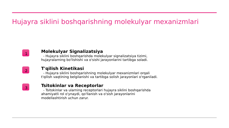 Hujayra siklini boshqarishning molekulyar mexanizmlari
1
Molekulyar Signalizatsiya
  - Hujayra siklini boshqarishda molekulyar signalizatsiya tizimi, 
hujayralarning bo'lishishi va o'sishi jarayonlarini tartibga soladi.
2
T'qilish Kinetikasi
  - Hujayra siklini boshqarishning molekulyar mexanizmlari orqali 
t'qilish vaqtining belgilanishi va tartibga solish jarayonlari o'rganiladi.
3
Tsitokinlar va Receptorlar
  - Tsitokinlar va ularning receptorlari hujayra siklini boshqarishda 
ahamiyatli rol o'ynaydi, qo'llanish va o'sish jarayonlarini 
modellashtirish uchun zarur.
