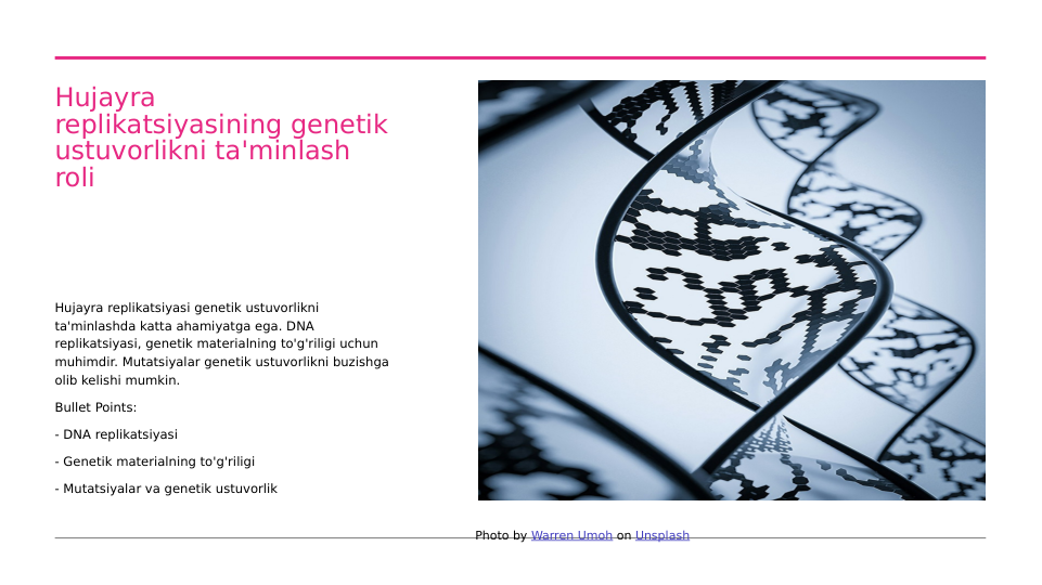 Hujayra 
replikatsiyasining genetik 
ustuvorlikni ta'minlash 
roli
Hujayra replikatsiyasi genetik ustuvorlikni 
ta'minlashda katta ahamiyatga ega. DNA 
replikatsiyasi, genetik materialning to'g'riligi uchun 
muhimdir. Mutatsiyalar genetik ustuvorlikni buzishga 
olib kelishi mumkin.
Bullet Points:
- DNA replikatsiyasi
- Genetik materialning to'g'riligi
- Mutatsiyalar va genetik ustuvorlik
Photo by Warren Umoh on Unsplash
