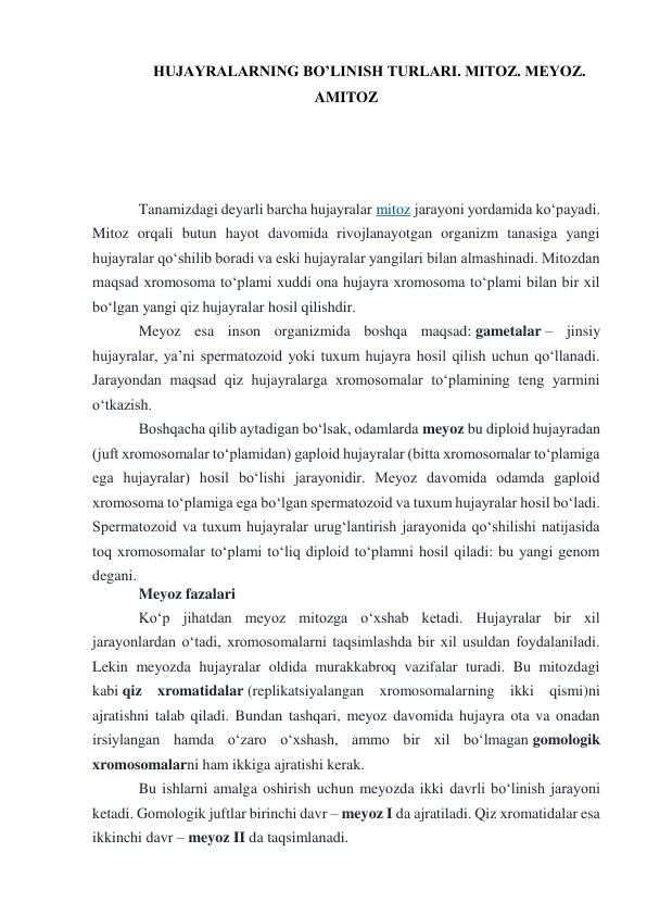 HUJAYRALARNING BO’LINISH TURLARI. MITOZ. MEYOZ. 
AMITOZ 
 
 
 
Tanamizdagi deyarli barcha hujayralar mitoz jarayoni yordamida koʻpayadi. 
Mitoz orqali butun hayot davomida rivojlanayotgan organizm tanasiga yangi 
hujayralar qoʻshilib boradi va eski hujayralar yangilari bilan almashinadi. Mitozdan 
maqsad xromosoma toʻplami xuddi ona hujayra xromosoma toʻplami bilan bir xil 
boʻlgan yangi qiz hujayralar hosil qilishdir. 
Meyoz esa inson organizmida boshqa maqsad: gametalar – jinsiy 
hujayralar, yaʼni spermatozoid yoki tuxum hujayra hosil qilish uchun qoʻllanadi. 
Jarayondan maqsad qiz hujayralarga xromosomalar toʻplamining teng yarmini 
oʻtkazish. 
Boshqacha qilib aytadigan boʻlsak, odamlarda meyoz bu diploid hujayradan 
(juft xromosomalar toʻplamidan) gaploid hujayralar (bitta xromosomalar toʻplamiga 
ega hujayralar) hosil boʻlishi jarayonidir. Meyoz davomida odamda gaploid 
xromosoma toʻplamiga ega boʻlgan spermatozoid va tuxum hujayralar hosil boʻladi. 
Spermatozoid va tuxum hujayralar urugʻlantirish jarayonida qoʻshilishi natijasida 
toq xromosomalar toʻplami toʻliq diploid toʻplamni hosil qiladi: bu yangi genom 
degani. 
Meyoz fazalari 
Koʻp jihatdan meyoz mitozga oʻxshab ketadi. Hujayralar bir xil 
jarayonlardan oʻtadi, xromosomalarni taqsimlashda bir xil usuldan foydalaniladi. 
Lekin meyozda hujayralar oldida murakkabroq vazifalar turadi. Bu mitozdagi 
kabi qiz xromatidalar (replikatsiyalangan xromosomalarning ikki qismi)ni 
ajratishni talab qiladi. Bundan tashqari, meyoz davomida hujayra ota va onadan 
irsiylangan hamda oʻzaro oʻxshash, ammo bir xil boʻlmagan gomologik 
xromosomalarni ham ikkiga ajratishi kerak. 
Bu ishlarni amalga oshirish uchun meyozda ikki davrli boʻlinish jarayoni 
ketadi. Gomologik juftlar birinchi davr – meyoz I da ajratiladi. Qiz xromatidalar esa 
ikkinchi davr – meyoz II da taqsimlanadi. 
