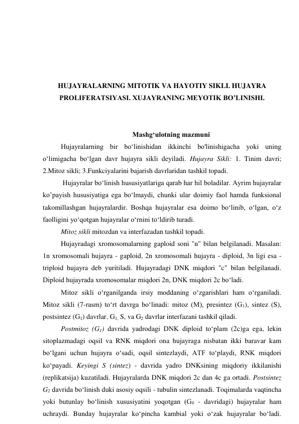  
 
 
 
HUJAYRALARNING MITOTIK VA HAYOTIY SIKLI. HUJAYRA 
PROLIFERATSIYASI. XUJAYRANING MEYOTIK BOʼLINISHI. 
 
 
Mashg‘ulotning mazmuni 
Hujayralarning bir bo‘linishidan ikkinchi bo'linishigacha yoki uning 
o‘limigacha bo‘lgan davr hujayra sikli deyiladi. Hujayra Sikli: 1. Tinim davri; 
2.Mitoz sikli; 3.Funkciyalarini bajarish davrlaridan tashkil topadi. 
Hujayralar bo‘linish hususiyatlariga qarab har hil boladilar. Ayrim hujayralar 
ko’payish hususiyatiga ega bo‘lmaydi, chunki ular doimiy faol hamda funksional 
takomillashgan hujayralardir. Boshqa hujayralar esa doimo bo‘linib, o‘lgan, o‘z 
faolligini yo‘qotgan hujayralar o‘rnini to‘ldirib turadi. 
Mitoz sikli mitozdan va interfazadan tashkil topadi. 
Hujayradagi xromosomalarning gaploid soni "n" bilan belgilanadi. Masalan: 
1n xromosomali hujayra - gaploid, 2n xromosomali hujayra - diploid, 3n ligi esa - 
triploid hujayra deb yuritiladi. Hujayradagi DNK miqdori "c" bilan belgilanadi. 
Diploid hujayrada xromosomalar miqdori 2n, DNK miqdori 2c bo‘ladi. 
Mitoz sikli o‘rganilganda irsiy moddaning o‘zgarishlari ham o‘rganiladi. 
Mitoz sikli (7-rasm) to‘rt davrga bo‘linadi: mitoz (M), presintez (G1), sintez (S), 
postsintez (G1) davrlar. G1, S, va G2 davrlar interfazani tashkil qiladi. 
Postmitoz (G1) davrida yadrodagi DNK diploid to‘plam (2c)ga ega, lekin 
sitoplazmadagi oqsil va RNK miqdori ona hujayraga nisbatan ikki baravar kam 
bo‘lgani uchun hujayra o‘sadi, oqsil sintezlaydi, ATF to‘playdi, RNK miqdori 
ko‘payadi. Keyingi S (sintez) - davrida yadro DNKsining miqdoriy ikkilanishi 
(replikatsija) kuzatiladi. Hujayralarda DNK miqdori 2c dan 4c ga ortadi. Postsintez 
G2 davrida bo‘linish duki asosiy oqsili - tubulin sintezlanadi. Toqimalarda vaqtincha 
yoki butunlay bo‘linish xususiyatini yoqotgan (G0 - davridagi) hujayralar ham 
uchraydi. Bunday hujayralar ko‘pincha kambial yoki o‘zak hujayralar bo‘ladi. 
