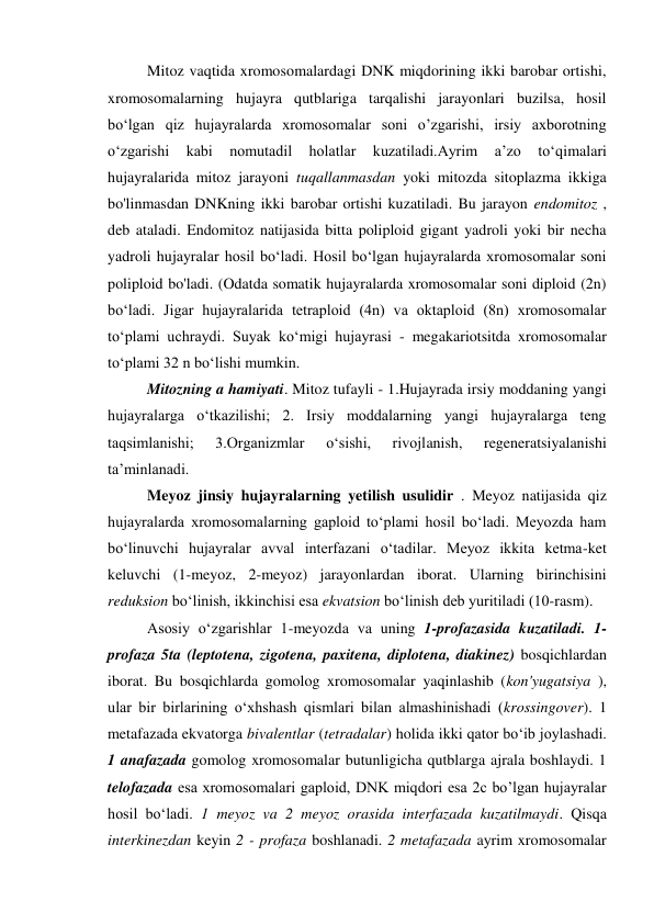 Mitoz vaqtida xromosomalardagi DNK miqdorining ikki barobar ortishi, 
xromosomalarning hujayra qutblariga tarqalishi jarayonlari buzilsa, hosil 
bo‘lgan qiz hujayralarda xromosomalar soni o’zgarishi, irsiy axborotning 
o‘zgarishi 
kabi 
nomutadil 
holatlar 
kuzatiladi.Ayrim 
a’zo 
to‘qimalari 
hujayralarida mitoz jarayoni tuqallanmasdan yoki mitozda sitoplazma ikkiga 
bo'linmasdan DNKning ikki barobar ortishi kuzatiladi. Bu jarayon endomitoz , 
deb ataladi. Endomitoz natijasida bitta poliploid gigant yadroli yoki bir necha 
yadroli hujayralar hosil bo‘ladi. Hosil bo‘lgan hujayralarda xromosomalar soni 
poliploid bo'ladi. (Odatda somatik hujayralarda xromosomalar soni diploid (2n) 
bo‘ladi. Jigar hujayralarida tetraploid (4n) va oktaploid (8n) xromosomalar 
to‘plami uchraydi. Suyak ko‘migi hujayrasi - megakariotsitda xromosomalar 
to‘plami 32 n bo‘lishi mumkin. 
Mitozning a hamiyati. Mitoz tufayli - 1.Hujayrada irsiy moddaning yangi 
hujayralarga o‘tkazilishi; 2. Irsiy moddalarning yangi hujayralarga teng 
taqsimlanishi; 
3.Organizmlar 
o‘sishi, 
rivojlanish, 
regeneratsiyalanishi 
ta’minlanadi. 
Meyoz jinsiy hujayralarning yetilish usulidir . Meyoz natijasida qiz 
hujayralarda xromosomalarning gaploid to‘plami hosil bo‘ladi. Meyozda ham 
bo‘linuvchi hujayralar avval interfazani o‘tadilar. Meyoz ikkita ketma-ket 
keluvchi (1-meyoz, 2-meyoz) jarayonlardan iborat. Ularning birinchisini 
reduksion bo‘linish, ikkinchisi esa ekvatsion bo‘linish deb yuritiladi (10-rasm). 
Asosiy o‘zgarishlar 1-meyozda va uning 1-profazasida kuzatiladi. 1-
profaza 5ta (leptotena, zigotena, paxitena, diplotena, diakinez) bosqichlardan 
iborat. Bu bosqichlarda gomolog xromosomalar yaqinlashib (kon'yugatsiya ), 
ular bir birlarining o‘xhshash qismlari bilan almashinishadi (krossingover). 1 
metafazada ekvatorga bivalentlar (tetradalar) holida ikki qator bo‘ib joylashadi. 
1 anafazada gomolog xromosomalar butunligicha qutblarga ajrala boshlaydi. 1 
telofazada esa xromosomalari gaploid, DNK miqdori esa 2c bo’lgan hujayralar 
hosil bo‘ladi. 1 meyoz va 2 meyoz orasida interfazada kuzatilmaydi. Qisqa 
interkinezdan keyin 2 - profaza boshlanadi. 2 metafazada ayrim xromosomalar 
