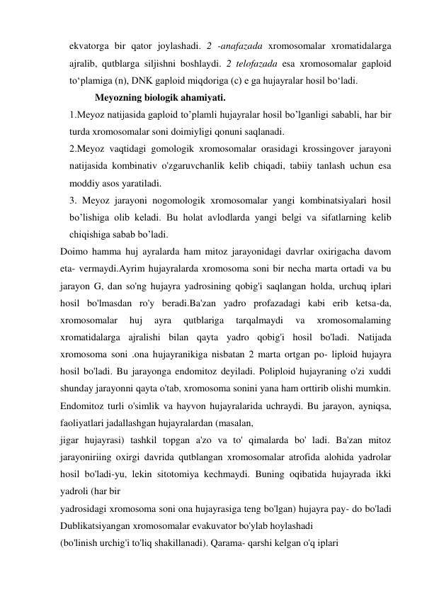 ekvatorga bir qator joylashadi. 2 -anafazada xromosomalar xromatidalarga 
ajralib, qutblarga siljishni boshlaydi. 2 telofazada esa xromosomalar gaploid 
to‘plamiga (n), DNK gaploid miqdoriga (c) e ga hujayralar hosil bo‘ladi. 
Meyozning biologik ahamiyati. 
1.Meyoz natijasida gaploid to’plamli hujayralar hosil bo’lganligi sababli, har bir 
turda xromosomalar soni doimiyligi qonuni saqlanadi. 
2.Meyoz vaqtidagi gomologik xromosomalar orasidagi krossingover jarayoni 
natijasida kombinativ o'zgaruvchanlik kelib chiqadi, tabiiy tanlash uchun esa 
moddiy asos yaratiladi. 
3. Meyoz jarayoni nogomologik xromosomalar yangi kombinatsiyalari hosil 
bo’lishiga olib keladi. Bu holat avlodlarda yangi belgi va sifatlarning kelib 
chiqishiga sabab bo’ladi. 
Doimo hamma huj ayralarda ham mitoz jarayonidagi davrlar oxirigacha davom 
eta- vermaydi.Ayrim hujayralarda xromosoma soni bir necha marta ortadi va bu 
jarayon G, dan so'ng hujayra yadrosining qobig'i saqlangan holda, urchuq iplari 
hosil bo'lmasdan ro'y beradi.Ba'zan yadro profazadagi kabi erib ketsa-da, 
xromosomalar 
huj 
ayra 
qutblariga 
tarqalmaydi 
va 
xromosomalaming 
xromatidalarga ajralishi bilan qayta yadro qobig'i hosil bo'ladi. Natijada 
xromosoma soni .ona hujayranikiga nisbatan 2 marta ortgan po- liploid hujayra 
hosil bo'ladi. Bu jarayonga endomitoz deyiladi. Poliploid hujayraning o'zi xuddi 
shunday jarayonni qayta o'tab, xromosoma sonini yana ham orttirib olishi mumkin. 
Endomitoz turli o'simlik va hayvon hujayralarida uchraydi. Bu jarayon, ayniqsa, 
faoliyatlari jadallashgan hujayralardan (masalan, 
jigar hujayrasi) tashkil topgan a'zo va to' qimalarda bo' ladi. Ba'zan mitoz 
jarayoniriing oxirgi davrida qutblangan xromosomalar atrofida alohida yadrolar 
hosil bo'ladi-yu, lekin sitotomiya kechmaydi. Buning oqibatida hujayrada ikki 
yadroli (har bir 
yadrosidagi xromosoma soni ona hujayrasiga teng bo'lgan) hujayra pay- do bo'ladi 
Dublikatsiyangan xromosomalar evakuvator bo'ylab hoylashadi 
(bo'linish urchig'i to'liq shakillanadi). Qarama- qarshi kelgan o'q iplari 
