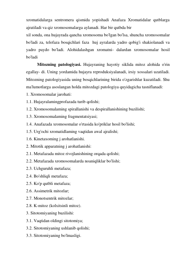 xromatidalarga sentromera qismida yopishadi Anafaza Xromatidalar qutblarga 
ajratiladi va qiz xromosomalarga aylanadi. Har bir qutbda bir 
xil sonda, ona hujayrada qancha xromosoma bo'lgan bo'lsa, shuncha xromosomalar 
bo'ladi za, telofaza bosqichlari faza  huj ayralarda yadro qobig'i shakiolanadi va 
yadro paydo bo'ladi. Alohidalashgan xromatni- dalardan xromosomalar hosil 
bo'ladi 
Mitozning patologiyasi. Hujayraning hayotiy siklida mitoz alohida o'rin 
egallay- di. Uning yordamida hujayra reproduksiyalanadi, irsiy xossalari uzatiladi. 
Mitozning patologiyasida uning bosqichlarining birida o'zgarishlar kuzatiladi. Shu 
ma'lumotlarga asoslangan holda mitozdagi patologiya quyidagicha tasniflanadi: 
1. Xromosomalar jarohati: 
1.1. Hujayralamingprofazada turib qolishi; 
1.2. Xromosomalaming spirallanishi va despirallanishining buzilishi; 
1.3. Xromosomalaming fragmentatsiyasi; 
1.4. Anafazada xromosomalar o'rtasida ko'priklar hosil bo'lishi; 
1.5. Urg'ochi xromatidlaming vaqtidan awal ajralishi; 
1.6. Kinetaxoming j arohatlanishi. 
2. Mitotik apparatning j arohatlanishi: 
2.1. Metafazada mitoz rivojlanishining orqada qolishi; 
2.2. Metafazada xromosomalarda noaniqliklar bo'lishi; 
2.3. Uchguruhli metafaza; 
2.4. Bo'shliqli metafaza; 
2.5. Ko'p qutbli metafaza; 
2.6. Assimetrik mitozlar; 
2.7. Monotsentrik mitozlar; 
2.8. K-mitoz (kolxitsinli mitoz). 
3. Sitotomiyaning buzilishi: 
3.1. Vaqtidan oldingi sitotomiya; 
3.2. Sitotomiyaning ushlanib qolishi; 
3.3. Sitotomiyaning bo'lmasligi. 

