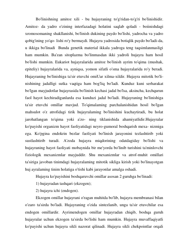 Bo'linishning amitoz xili - bu hujayraning to'g'ridan-to'g'ri bo'linishidir. 
Amitoz- da yadro o'zining interfazadagi holatini saqlab qoladi - boiinishdagi 
xromosomaning shakllanishi, bo'linish dukining paydo bo'lishi, yadrocha va yadro 
qobig'ining yo'qo- lishi ro'y bermaydi. Hujayra yadrosida botiqlik paydo bo'ladi-da, 
u ikkiga bo'linadi  Bunda genetik material ikkala yadroga teng taqsimlanmasligi 
ham mumkin. Ba'zan sitoplazma bo'linmasdan ikki yadroli hujayra ham hosil 
bo'lishi mumkin. Eukariot hujayralarida amitoz bo'linish ayrim to'qima (mushak, 
epiteliy) hujayralarida va, ayniqsa, yomon sifatli o'sma hujayralarida ro'y beradi. 
Hujayraning bo'linishiga ta'sir etuvchi omiUar xilma-xildir. Hujayra mitotik bo'li- 
nishining jadalligi sutka vaqtiga ham bog'liq bo'ladi. Kunduz kuni serharakat 
bo'lgan mayjudotlar hujayrasida bo'linish kechasi jadal bo'lsa, aksincha, kechqurun 
faol hayot kechiradiganlarda esa kunduzi jadal bo'ladi. Hujayraning bo'linishiga 
ta'sir etuvchi omillar mavjud. To'qimalaming parchalanishidan hosil bo'lgan 
mahsulot o'z atrofidagi tirik hujayralaming bo'linishini kuchaytiradi, bu holat 
jarohatlangan to'qima yoki a'zo- ning tiklanishida ahamiyatlidir.Hujayralar 
ko'payishi organizm hayot faoliyatidagi neyro-gumoral boshqarish mexa- nizmiga 
ega. Ko'pgina endokrin bezlar faoliyati bo'linish jarayonini tezlashtirib yoki 
sustlashtirib turadi. A'zoda hujayra miqdorining odatdagiday bo'lishi va 
hujayraning hayot faoliyati mobaynida bir me'yorda bo'linib turishini ta'minlovchi 
fiziologik mexanizmlar mayjuddir. Shu mexanizmlar va atrof-muhit omillari 
ta'siriga javoban tinimdagi hujayralaming mitotik sikliga kirish yoki bo'linayotgan 
huj ayralaming tinim holatiga o'tishi kabi jarayonlar amalga oshadi. 
Hujayra ko'payishini boshqaruvchi omillar asosan 2 guruhga bo'linadi: 
1) hujayradan tashqari (ekzogen); 
2) hujayra ichi (endogen). 
Ekzogen omillar hujayrani o'ragan muhitda bo'lib, hujayra membranasi bilan 
o'zaro ta'sirda bo'ladi. Hujayraning o'zida sintezlanib, unga ta'sir etuvchilar esa 
endogen omillardir. Ayrimendogen omillar hujayradan chiqib, boshqa guruh 
hujayralar uchun ekzogen ta'sirda bo'lishi ham mumkin. Hujayra muvaffaqiyatli 
ko'payishi uchun hujayra sikli nazorat qilinadi. Hujayra sikli chekpointlar orqali 
