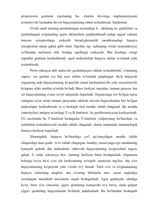 progesteron 
gormoni 
zigotaning 
ba- 
chadon 
devoriga 
implantatsiyasini 
ta'minlovchi bachadon devori hujayralarining ishini tezlashtiradi. Epidermal 
O'sish omili terming jarohatlangan joylaridagi h - siklining tu- gatilishini va 
jarohatlangan to'qimaning qayta tiklanishini jadallashtiradi tashqi signal xabami 
maxsus 
retseptorlarga 
yetkazib 
beradi,plazmatik 
membranadagi 
hujayra 
retseptorlari ulami qabul qilib oladi. Oqsillar sig- nallaming o'tishi (transduksiya) 
yo'llaridan ma'lumot olib, boshqa oqsillarga yetkazadi. Shu hisobiga oxirgi 
signallar genlami faollashtiradi, oqsil mahsulotlari hujayra siklini to'xtatadi yoki 
tezlashtiradi. 
Proto-onkogen deb ataluvchi gerilarhujayra siklini tezlashtirishi, o'smaning 
supres- sor genlari esa huj ayra siklini to'xtatishi aniqlangan. Ko'p hujayrali 
organizmj arda hujayralaming ko'payishi ulami kuchaytiruvchi yoki susaytiruvchi 
ko'pgina ichki omillar ta'sirida bo'ladi. Biror faoliyat, masalan, immun jarayon, har 
xil hujayralaming o'zaro ta'siri natijasida bajariladi. Organizmga yot bo'lgan narsa 
(antigen) ta'sir etishi immun jarayonda ishtirok etuvchi hujayralardan biri bo'lgan 
makrofagni faollashtiradi va u biologik faol modda ishlab chiqaradi. Bu modda 
(interleykin) antigen ta'siridagi T va B-limfotsit- lar proliferatsiyasini kuchaytiradi. 
O'z navbatida bu T-limfotsit boshqacha T-limfotsit (xelper)ning bo'linishini va 
yetilishini tezlashtiruvchi modda ishlab chiqaradi, shular majmuida immunologik 
himoya faoliyati bajariladi. 
Shuningdek, hujayra bo'linishiga yo'l qo'ymaydigan modda ishlab 
chiqarishga ham qodir. A'zo ishlab chiqargan, bunday xususiyatga ega moddaning 
kamayib qolishi shu mahsulotni ishlovchi hujayralaming ko'payishini taqozo 
qiladi. U ichki sekretsiya bez- larining faoliyati bilan boshqariladi. Organizm 
holatiga ko'ra ba'zi a'zo ish faoliyatining zo'riqish zaruriyati tug'ilsa, shu a'zo 
hujayralarining ko'payishi yoki o'sishi ro'y beradi. Turli a'zo va to'qimalaming 
hujayra xillarining miqdori, shu a'zoning birlamchi mas- sasini saqlashga 
asoslangan murakkab mexanizm orqali boshqariladi. Agar qandaydir sababga 
ko'ra, biror a'zo (masalan, jigar) qismining kamayishi ro'y bersa, unda qolgan 
(jigar) qismining hujayralarida bo'linish jadallashadi. Bu bo'linishni boshqarib 
